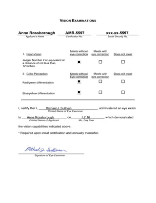 VISION EXAMINATIONS
Anne Rossborough AMR-5597 xxx-xx-5597
Applicant’s Name Certification No. Social Security No.
1. Near-Vision
Meets without
eye correction
Meets with
eye correction Does not meet
Jaeger Number 2 or equivalent at
a distance of not less than
12 inches
2. Color Perception Meets without
Eye correction
Meets with
eye correction
Does not meet
Red/green differentiation
Blue/yellow differentiation
I, certify that I, ____Michael J. Sullivan_______________, administered an eye exam
Printed Name of Eye Examiner
to ___Anne Rossborough_______, on______1.7.16 which demonstrated
Printed Name of Applicant Mo. Day Year
the vision capabilities indicated above.
* Required upon initial certification and annually thereafter.
______________________________________
Signature of Eye Examiner
x
 