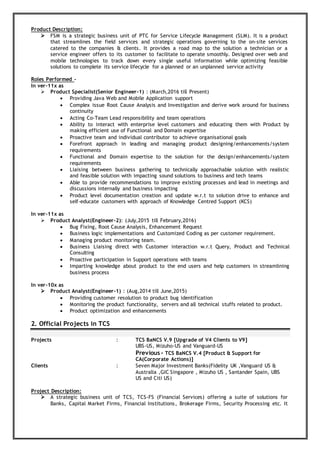 Product Description:
 FSM is a strategic business unit of PTC for Service Lifecycle Management (SLM). It is a product
that streamlines the field services and strategic operations governing to the on-site services
catered to the companies & clients. It provides a road map to the solution a technician or a
service engineer offers to its customer to facilitate to operate smoothly. Designed over web and
mobile technologies to track down every single useful information while optimizing feasible
solutions to complete its service lifecycle for a planned or an unplanned service activity
Roles Performed -
In ver-11x as
 Product Specialist(Senior Engineer-1) : (March,2016 till Present)
 Providing Java Web and Mobile Application support
 Complex issue Root Cause Analysis and Investigation and derive work around for business
continuity
 Acting Co-Team Lead responsibility and team operations
 Ability to interact with enterprise level customers and educating them with Product by
making efficient use of Functional and Domain expertise
 Proactive team and individual contributor to achieve organisational goals
 Forefront approach in leading and managing product designing/enhancements/system
requirements
 Functional and Domain expertise to the solution for the design/enhancements/system
requirements
 Liaising between business gathering to technically approachable solution with realistic
and feasible solution with impacting sound solutions to business and tech teams
 Able to provide recommendations to improve existing processes and lead in meetings and
discussions internally and business impacting
 Product level documentation creation and update w.r.t to solution drive to enhance and
self-educate customers with approach of Knowledge Centred Support (KCS)
In ver-11x as
 Product Analyst(Engineer-2): (July,2015 till February,2016)
 Bug Fixing, Root Cause Analysis, Enhancement Request
 Business logic implementations and Customized Coding as per customer requirement.
 Managing product monitoring team.
 Business Liaising direct with Customer interaction w.r.t Query, Product and Technical
Consulting
 Proactive participation in Support operations with teams
 Imparting knowledge about product to the end users and help customers in streamlining
business process
In ver-10x as
 Product Analyst(Engineer-1) : (Aug,2014 till June,2015)
 Providing customer resolution to product bug identification
 Monitoring the product functionality, servers and all technical stuffs related to product.
 Product optimization and enhancements
2. Official Projects in TCS
Projects : TCS BaNCS V.9 [Upgrade of V4 Clients to V9]
UBS-US, Mizuho-US and Vanguard-US
Previous - TCS BaNCS V.4 [Product & Support for
CA(Corporate Actions)]
Clients : Seven Major Investment Banks(Fidelity UK ,Vanguard US &
Australia ,GIC Singapore , Mizuho US , Santander Spain, UBS
US and Citi US)
Project Description:
 A strategic business unit of TCS, TCS-FS (Financial Services) offering a suite of solutions for
Banks, Capital Market Firms, Financial Institutions, Brokerage Firms, Security Processing etc. It
 