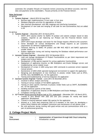 automates the complete lifecycle of Corporate Actions processing and deliver accurate, real time
data and payments to the stakeholders. Focuses primarily on the Financial Domain
Roles Performed -
In ver9 as
 Systems Engineer : (March,2014 till Aug,2014)
 Business logic implementations in core code in Core Java
 Database Migration activities for upgradation of clients
 New Interface Development with XML mappings and interfacing translations
 Development of new code and merging of old code for new functionalities that are added
in V9
In ver4 as
 Systems Engineer : (December,2013 till March,2014)
 SWIFT 2014 solution drafter for BaNCS V4 product and solution analyser based on data
analytics, required as per balancing our Product and the Financial Domain recent
upgradation
 SWIFT 2014 impact developer and tester for the Change requests offered to the customers
 Senior developer for various developments and Change requests as per customers
requirement for different implementations
 Technical Advising to BaNCS V4 product and IBM WAS MQ7.0 and BaNCS application
trouble shooter
 Product Application tuning and testing impacting the Database related performance over
SQL execution hits
 Assistant Systems Engineer : (December,2012 till December,2013)
 Lead and manage development of Product Functionalities as per client requirement and
analysis and fixing of defects
 Development of SQL queries required for various application functionalities
 Deployment of application binaries on IBM WebSphere and Oracle Weblogic servers and
troubleshooting server related issues
 Development of scripts in UNIX using basic UNIX commands to automate certain repeated
manual process
 Maintenance of UNIX/LINUX operated background environment to support the application
 Designing and development of new interfaces to process vendor feeds such as DTCC,
XCITEK, GCA, BLOOMBERG etc. for the application
 Testing and troubleshooting of Service Integrator (SI) application
 Assistant Systems Engineer Trainee : (June,2012 till December,2012)
 Involved in defect analysis and fixing
 Testing of various modules of TCS-BaNCS application
 Testing of client specific interfaces to process vendor feeds such as SWIFT, BLOOMBERG
etc. for the application
 Handling technical queries of the clients
 Deployment of application binaries on IBM WebSphere and Oracle Weblogic.
 Completed training on SQL
 ILP Trainee (Initial Learning Program held at TCS, Hyderabad) : (December,2011 till March,2012)
 Trained in java domain with J2EE and core java concepts for mainly web based
application development
 Trained in creating balanced loaded SQL queries for the application
 Worked as a Team lead comprising total of 8 members in the team for developing a
Online Portal Website with complete transaction and maintenance of cell phones stock
 Biz skill performer during training with good written and oral communication skills as a
part of professional grooming
2. College Project Work
Title : Implementation of Supershare through IAAS Cloud computing.
Environment : Virtualization concept
 