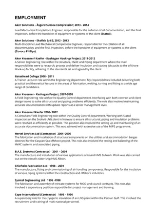 EMPLOYMENT
Aker Solutions – Åsgard Subsea Compression; 2013 - 2014
Lead Mechanical Completions Engineer, responsible for the collation of all documentation, and the final
inspection, before the handover of equipment or systems to the client (Statoil).
Aker Solutions – Ekofisk 2/4-Z; 2012 - 2013
Multi-Discipline Lead Mechanical Completions Engineer, responsible for the collation of all
documentation, and the final inspection, before the handover of equipment or systems to the client
(Conoco Philips).
Aker Kvaerner/ Kaefer - Kashagan Hook-up Project; 2011-2012
A Senior Engineering role within the structure, HVAC and Piping department where the main
responsibilities were to research, process and deliver insulation and coating job packs to the offshore
Hook-up facility, adhering to the standards set and agreed by the client.
Gateshead College 2008 - 2011
A Trainer Lecturer role within the Engineering department. My responsibilities included delivering both
practical and theoretical lessons in the areas of fabrication, welding, turning and fitting to a wide age
range of candidates.
Aker Kvaerner - Kashagan Project; 2007-2008
A Field Engineering role within the Quality Control department. Interfacing with both contract and client
design teams to solve all structural and piping problems efficiently. The role also involved maintaining
accurate documentation with update reports at a senior management level.
Aker Kvaerner/Kaefer 2006- 2007
A Consultant/Field Engineering role within the Quality Control department. Working with Statoil
inspectors on the Snohvit LNG plant in Norway to ensure all structural, piping and insulation problems
were resolved as efficiently as possible. This position also involved the setting up and maintaining of an
accurate documentation system. This was achieved with extensive use of the MIPS programme.
Hertel Services Ltd (Contractor) 2004 -2006
The fabrication and installation of structural components on the utilities and accommodation barges
destined for the Caspian Sea offshore project. This role also involved the testing and balancing of the
HVAC systems and associated piping.
B.A.E. Systems (Contractor) 2001 – 2004
The manufacture and installation of various applications onboard HMS Bulwark. Work was also carried
out on the vessel's sister ship HMS Albion.
Chieftain Fabrication Ltd 1998 – 2001
The manufacture, fitting and commissioning of air handling components. Responsible for the insulation
of various piping systems within the construction and offshore industries.
Symtol Engineering Ltd 1996 -1998
The fabrication and assembly of intricate systems for MOD and council contracts. This role also
involved a supervisory position responsible for project management and training.
Cape International (Contractor) 1995 – 1996
A supervisory role for the cryogenic insulation of an LNG plant within the Persian Gulf. This involved the
recruitment and training of multi-national personnel.
 