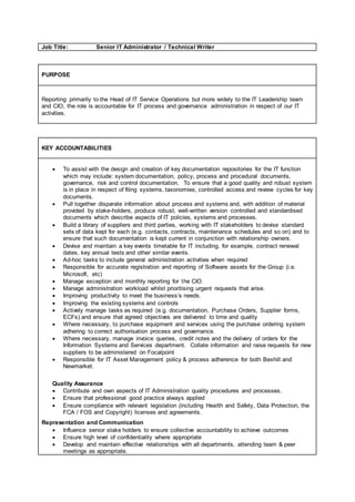 Job Title: Senior IT Administrator / Technical Writer
PURPOSE
Reporting primarily to the Head of IT Service Operations but more widely to the IT Leadership team
and CIO, the role is accountable for IT process and governance administration in respect of our IT
activities.
KEY ACCOUNTABILITIES
 To assist with the design and creation of key documentation repositories for the IT function
which may include: system documentation, policy, process and procedural documents,
governance, risk and control documentation. To ensure that a good quality and robust system
is in place in respect of filing systems, taxonomies, controlled access and review cycles for key
documents.
 Pull together disparate information about process and systems and, with addition of material
provided by stake-holders, produce robust, well-written version controlled and standardised
documents which describe aspects of IT policies, systems and processes.
 Build a library of suppliers and third parties, working with IT stakeholders to devise standard
sets of data kept for each (e.g. contacts, contracts, maintenance schedules and so on) and to
ensure that such documentation is kept current in conjunction with relationship owners.
 Devise and maintain a key events timetable for IT including, for example, contract renewal
dates, key annual tests and other similar events.
 Ad-hoc tasks to include general administration activities when required
 Responsible for accurate registration and reporting of Software assets for the Group (i.e.
Microsoft, etc)
 Manage exception and monthly reporting for the CIO.
 Manage administration workload whilst prioritising urgent requests that arise.
 Improving productivity to meet the business’s needs.
 Improving the existing systems and controls
 Actively manage tasks as required (e.g. documentation, Purchase Orders, Supplier forms,
ECFs) and ensure that agreed objectives are delivered to time and quality
 Where necessary, to purchase equipment and services using the purchase ordering system
adhering to correct authorisation process and governance.
 Where necessary, manage invoice queries, credit notes and the delivery of orders for the
Information Systems and Services department. Collate information and raise requests for new
suppliers to be administered on Focalpoint
 Responsible for IT Asset Management policy & process adherence for both Bexhill and
Newmarket.
Quality Assurance
 Contribute and own aspects of IT Administration quality procedures and processes.
 Ensure that professional good practice always applied
 Ensure compliance with relevant legislation (including Health and Safety, Data Protection, the
FCA / FOS and Copyright) licenses and agreements.
Representation and Communication
 Influence senior stake holders to ensure collective accountability to achieve outcomes
 Ensure high level of confidentiality where appropriate
 Develop and maintain effective relationships with all departments, attending team & peer
meetings as appropriate.
 