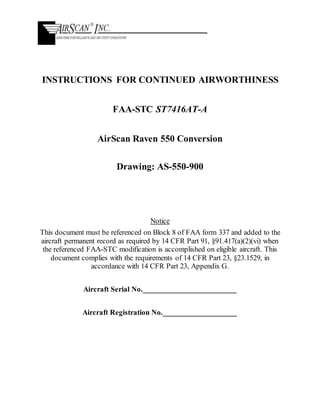 INSTRUCTIONS FOR CONTINUED AIRWORTHINESS
FAA-STC ST7416AT-A
AirScan Raven 550 Conversion
Drawing: AS-550-900
Notice
This document must be referenced on Block 8 of FAA form 337 and added to the
aircraft permanent record as required by 14 CFR Part 91, §91.417(a)(2)(vi) when
the referenced FAA-STC modification is accomplished on eligible aircraft. This
document complies with the requirements of 14 CFR Part 23, §23.1529, in
accordance with 14 CFR Part 23, Appendix G.
Aircraft Serial No.________________________
Aircraft Registration No.___________________
 