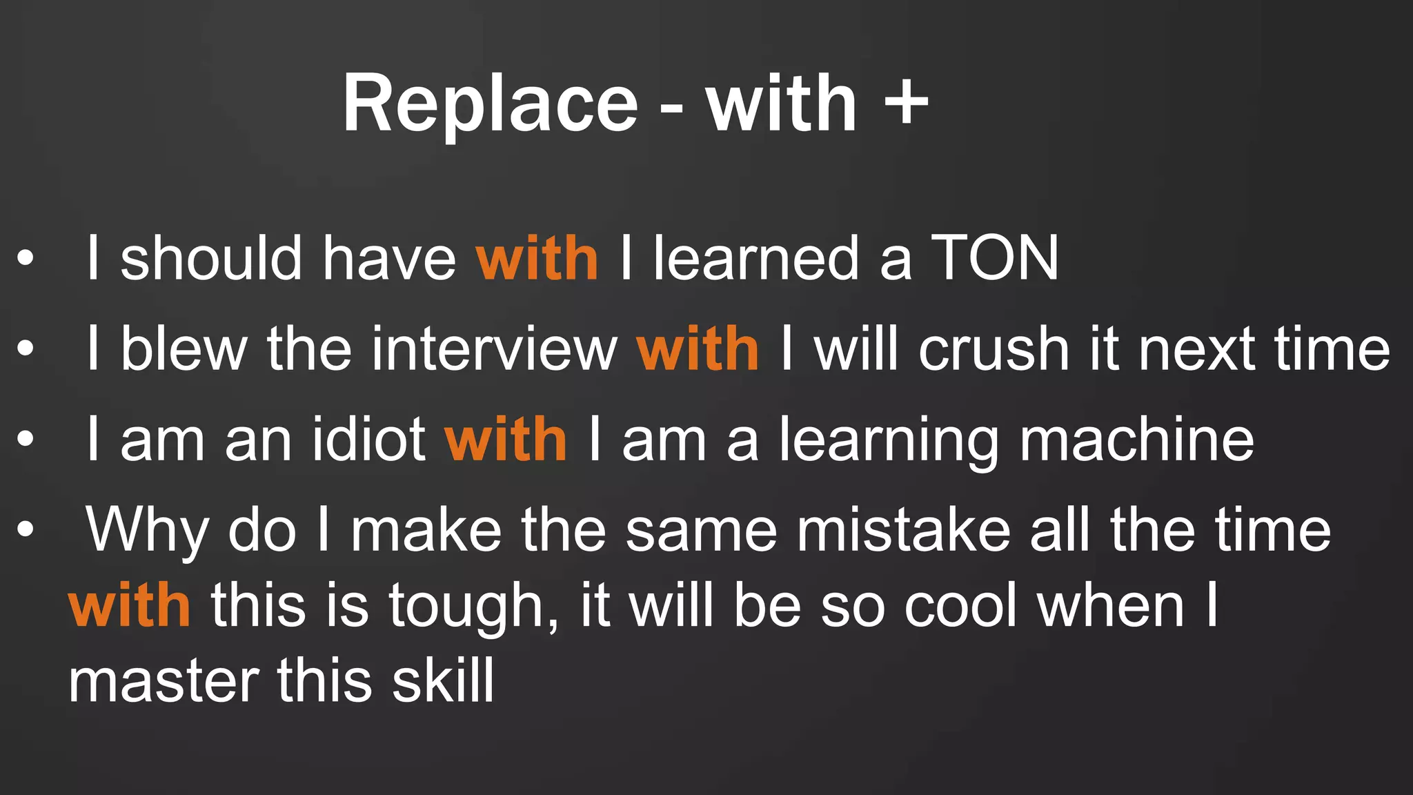 Replace - with +
• I should have with I learned a TON
• I blew the interview with I will crush it next time
• I am an idiot with I am a learning machine
• Why do I make the same mistake all the time
with this is tough, it will be so cool when I
master this skill
 