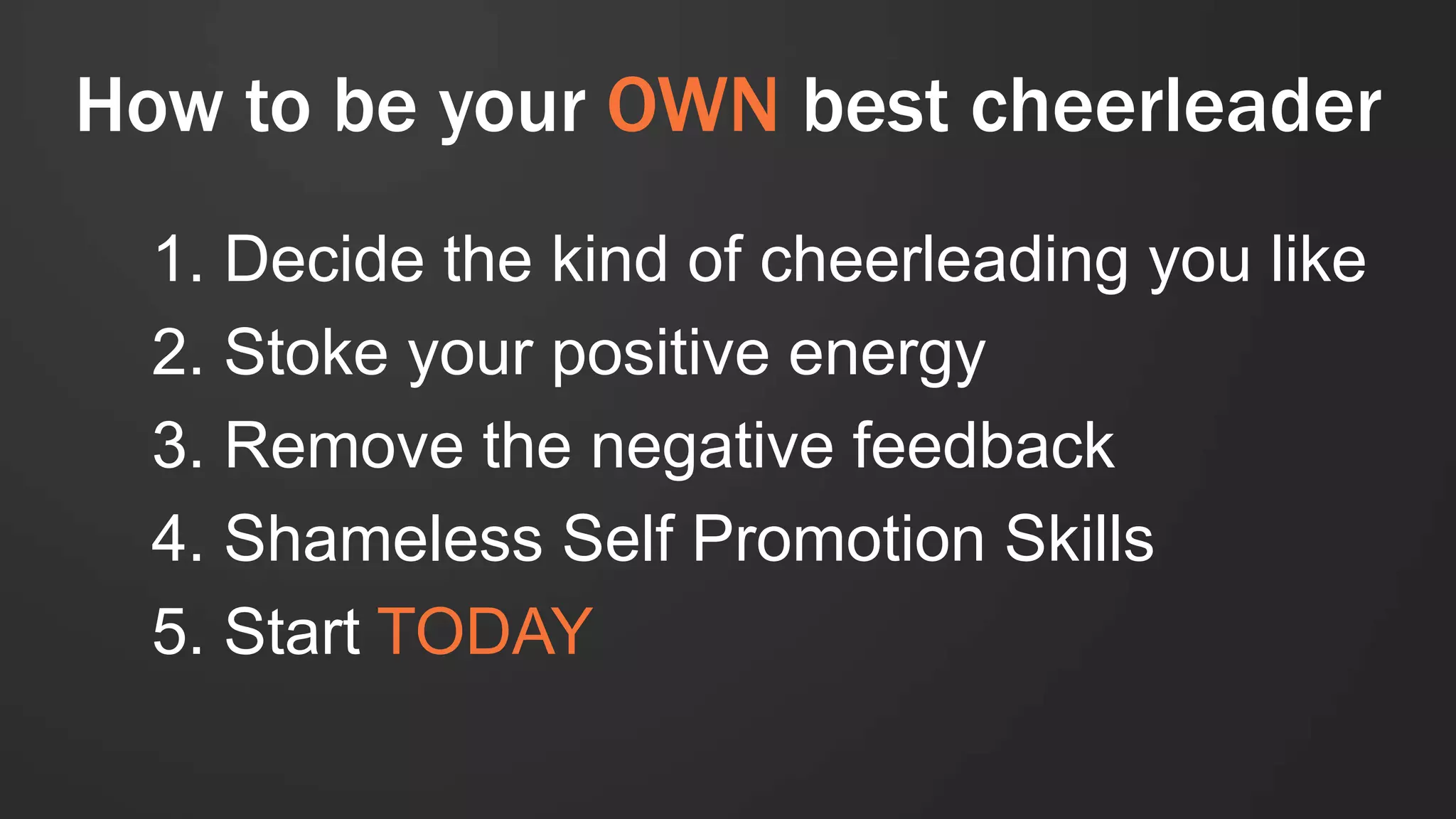 How to be your OWN best cheerleader
1. Decide the kind of cheerleading you like
2. Stoke your positive energy
3. Remove the negative feedback
4. Shameless Self Promotion Skills
5. Start TODAY
 