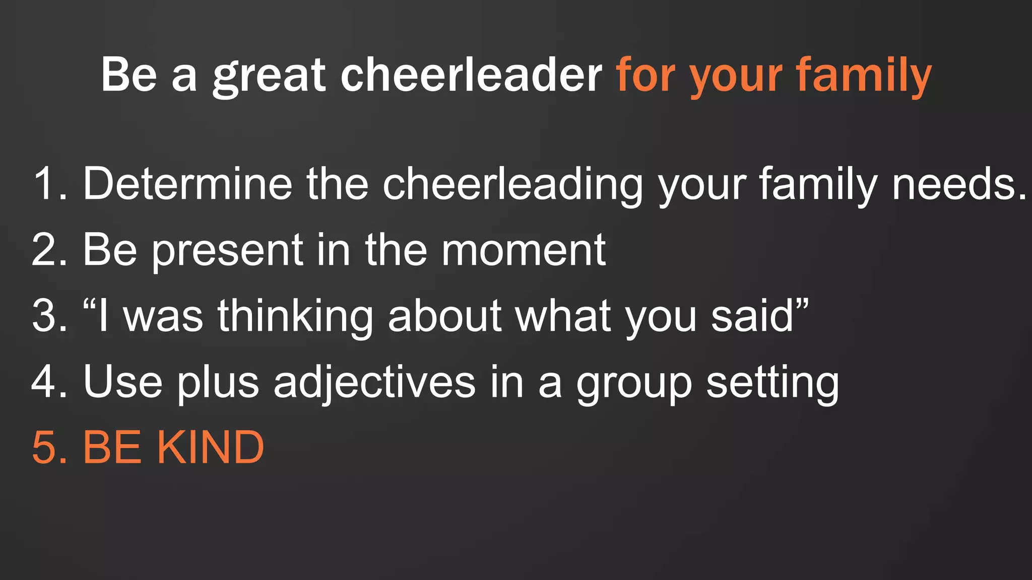 Be a great cheerleader for your family
1. Determine the cheerleading your family needs.
2. Be present in the moment
3. “I was thinking about what you said”
4. Use plus adjectives in a group setting
5. BE KIND
 