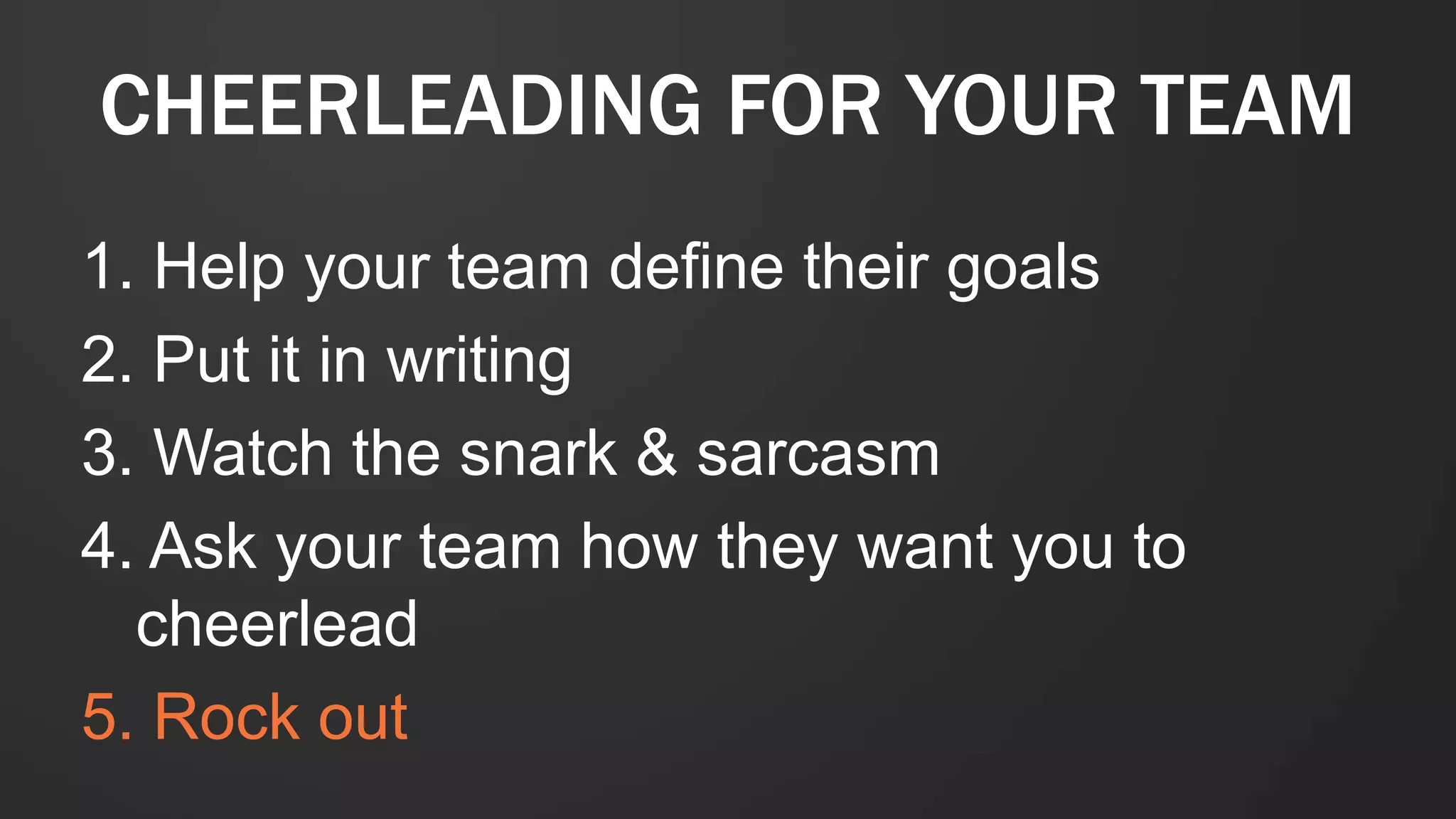 1. Help your team define their goals
2. Put it in writing
3. Watch the snark & sarcasm
4. Ask your team how they want you to
cheerlead
5. Rock out
CHEERLEADING FOR YOUR TEAM
 