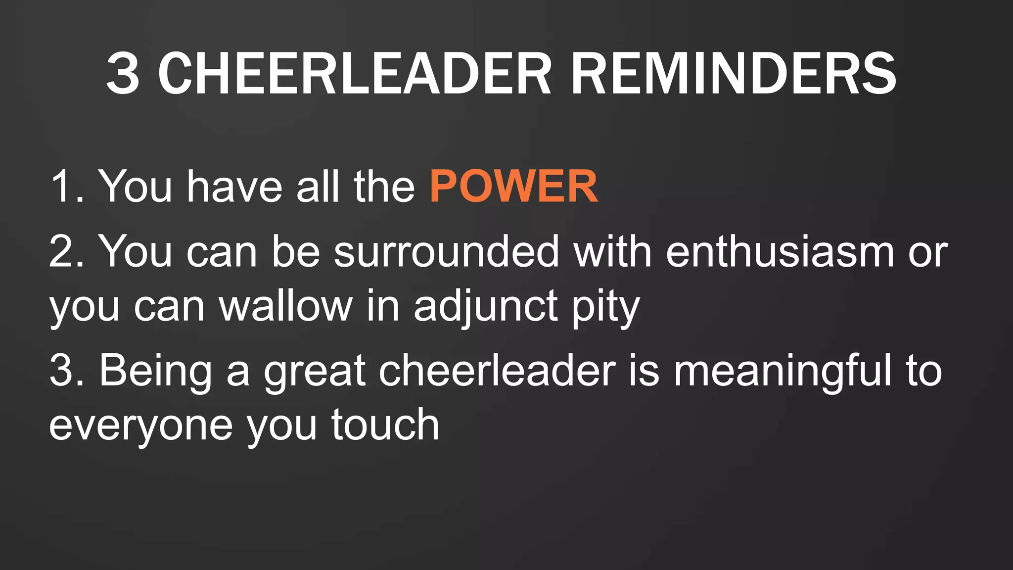 3 CHEERLEADER REMINDERS
1. You have all the POWER
2. You can be surrounded with enthusiasm or
you can wallow in adjunct pity
3. Being a great cheerleader is meaningful to
everyone you touch
 