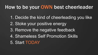 How to be your OWN best cheerleader
1. Decide the kind of cheerleading you like
2. Stoke your positive energy
3. Remove the negative feedback
4. Shameless Self Promotion Skills
5. Start TODAY
 