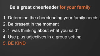 Be a great cheerleader for your family
1. Determine the cheerleading your family needs.
2. Be present in the moment
3. “I was thinking about what you said”
4. Use plus adjectives in a group setting
5. BE KIND
 