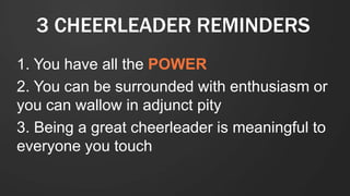 3 CHEERLEADER REMINDERS
1. You have all the POWER
2. You can be surrounded with enthusiasm or
you can wallow in adjunct pity
3. Being a great cheerleader is meaningful to
everyone you touch
 