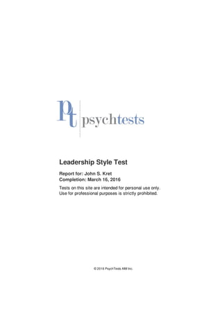 Leadership Style Test
Report for: John S. Kret
Completion: March 16, 2016
Tests on this site are intended for personal use only.
Use for professional purposes is strictly prohibited.
© 2016 PsychTests AIM Inc.
 