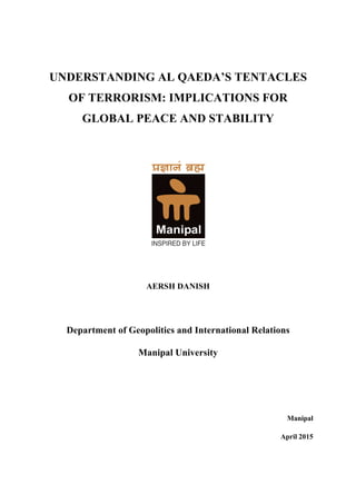 UNDERSTANDING AL QAEDA’S TENTACLES
OF TERRORISM: IMPLICATIONS FOR
GLOBAL PEACE AND STABILITY
	
  
	
  
	
  
AERSH DANISH
Department of Geopolitics and International Relations
Manipal University
Manipal
April 2015
 