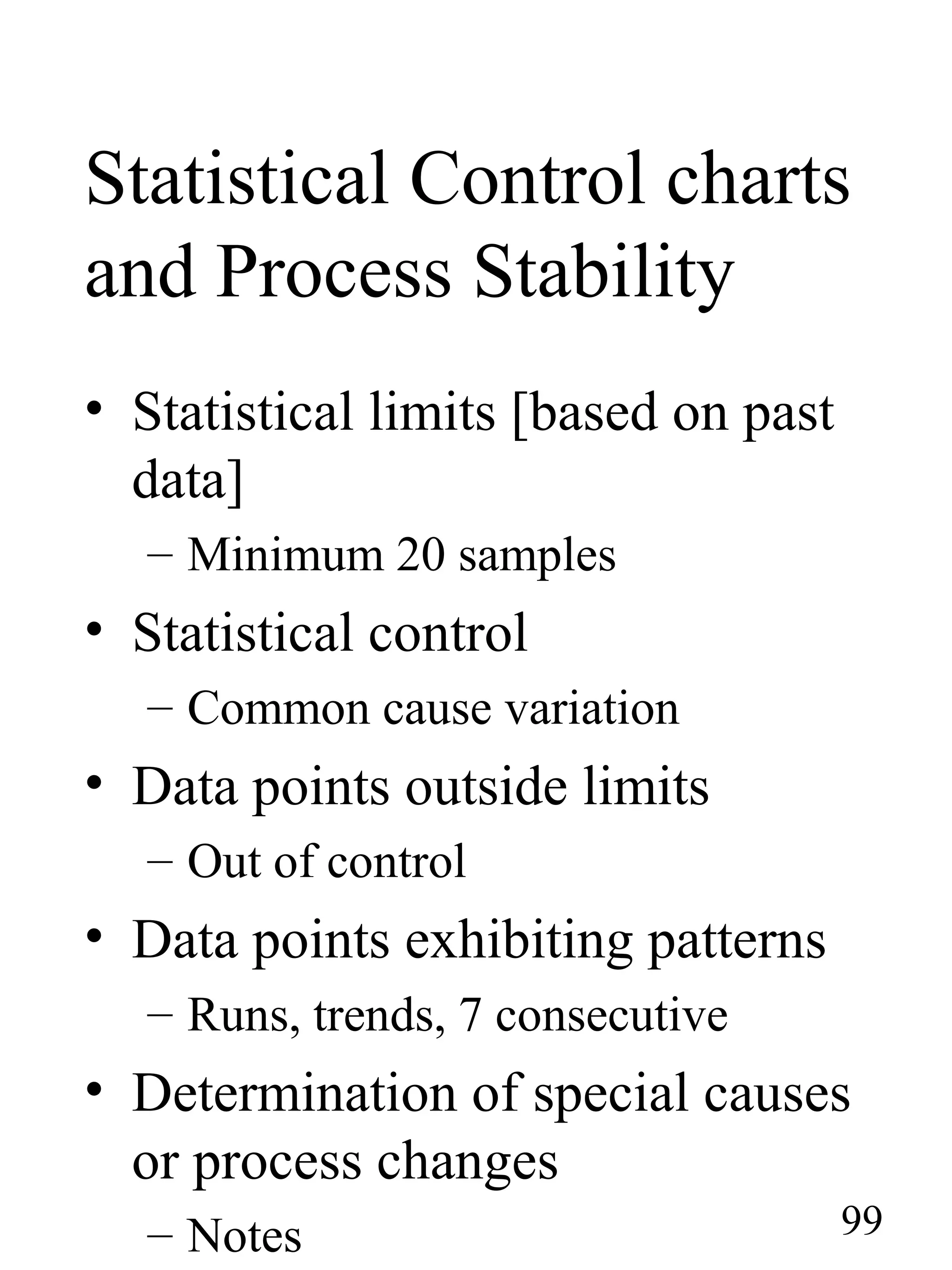 Statistical Control charts
and Process Stability
• Statistical limits [based on past
data]
– Minimum 20 samples
• Statistical control
– Common cause variation
• Data points outside limits
– Out of control
• Data points exhibiting patterns
– Runs, trends, 7 consecutive
• Determination of special causes
or process changes
– Notes 99
 