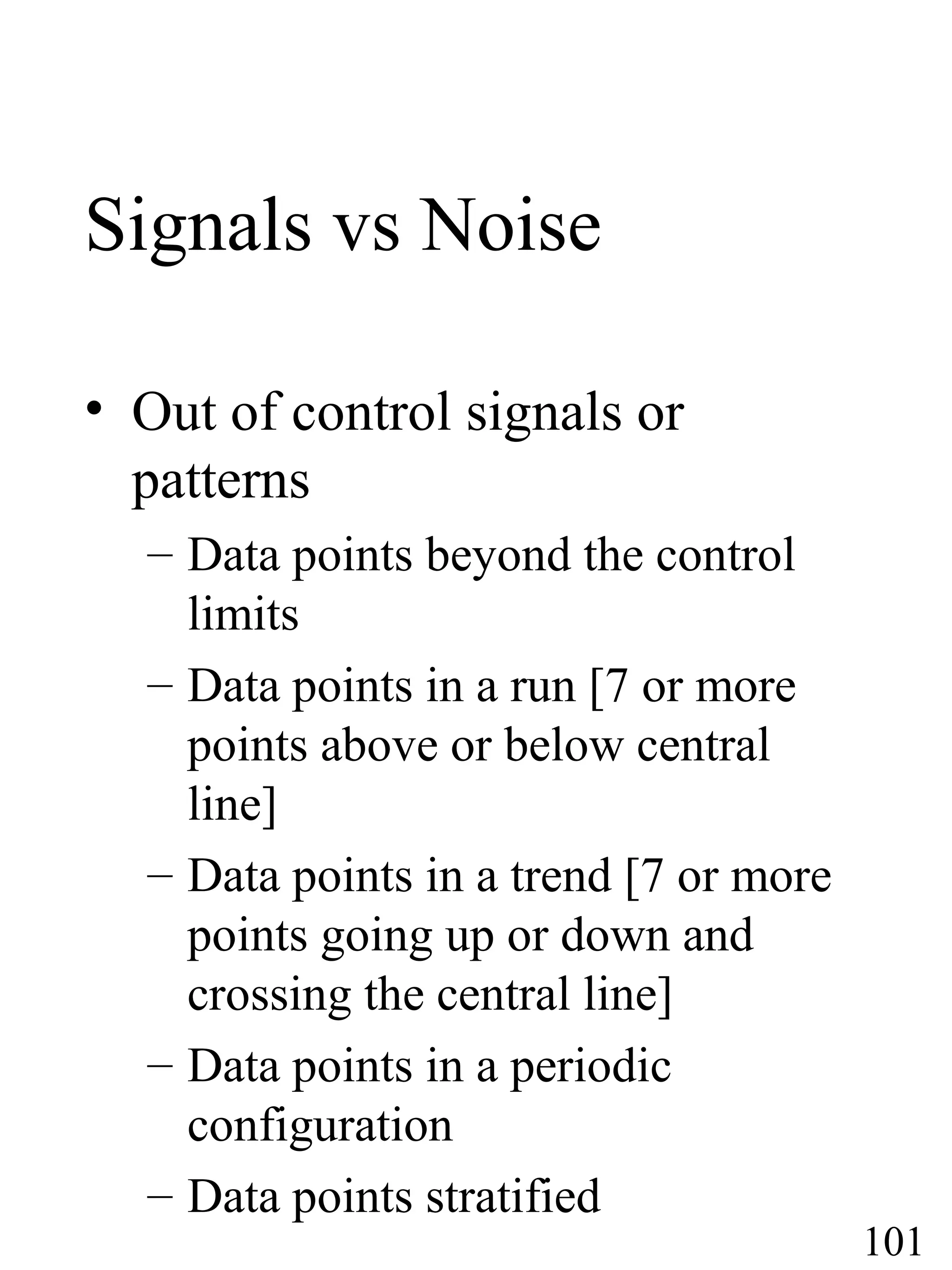 Signals vs Noise
• Out of control signals or
patterns
– Data points beyond the control
limits
– Data points in a run [7 or more
points above or below central
line]
– Data points in a trend [7 or more
points going up or down and
crossing the central line]
– Data points in a periodic
configuration
– Data points stratified
101
 