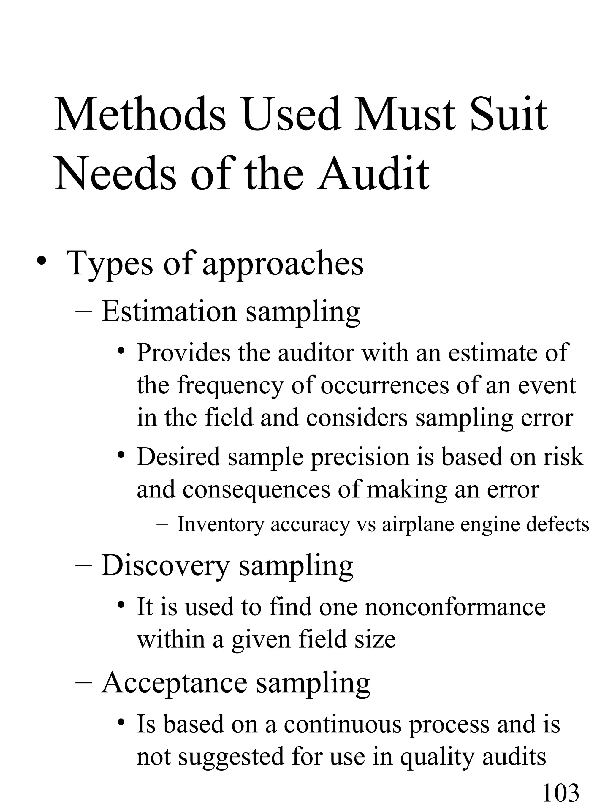 Methods Used Must Suit
Needs of the Audit
• Types of approaches
– Estimation sampling
• Provides the auditor with an estimate of
the frequency of occurrences of an event
in the field and considers sampling error
• Desired sample precision is based on risk
and consequences of making an error
– Inventory accuracy vs airplane engine defects
– Discovery sampling
• It is used to find one nonconformance
within a given field size
– Acceptance sampling
• Is based on a continuous process and is
not suggested for use in quality audits
103
 