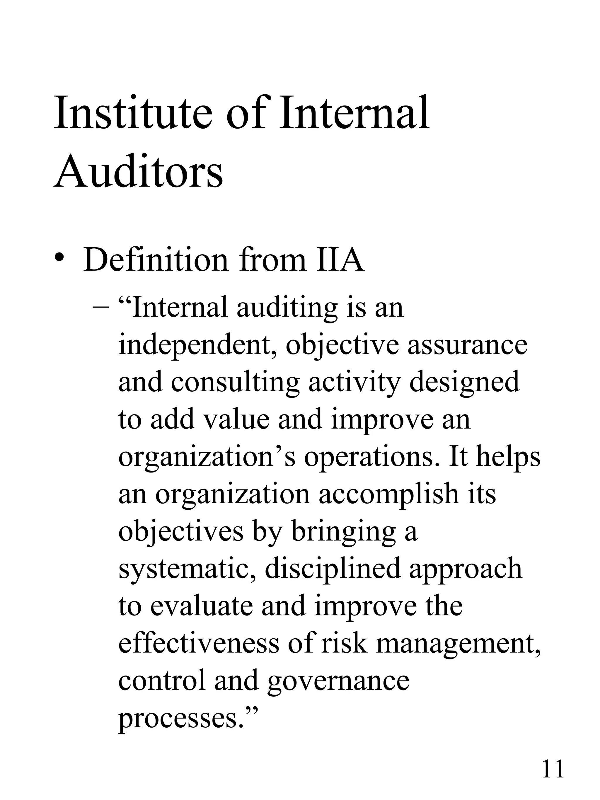Institute of Internal
Auditors
• Definition from IIA
– “Internal auditing is an
independent, objective assurance
and consulting activity designed
to add value and improve an
organization’s operations. It helps
an organization accomplish its
objectives by bringing a
systematic, disciplined approach
to evaluate and improve the
effectiveness of risk management,
control and governance
processes.”
11
 