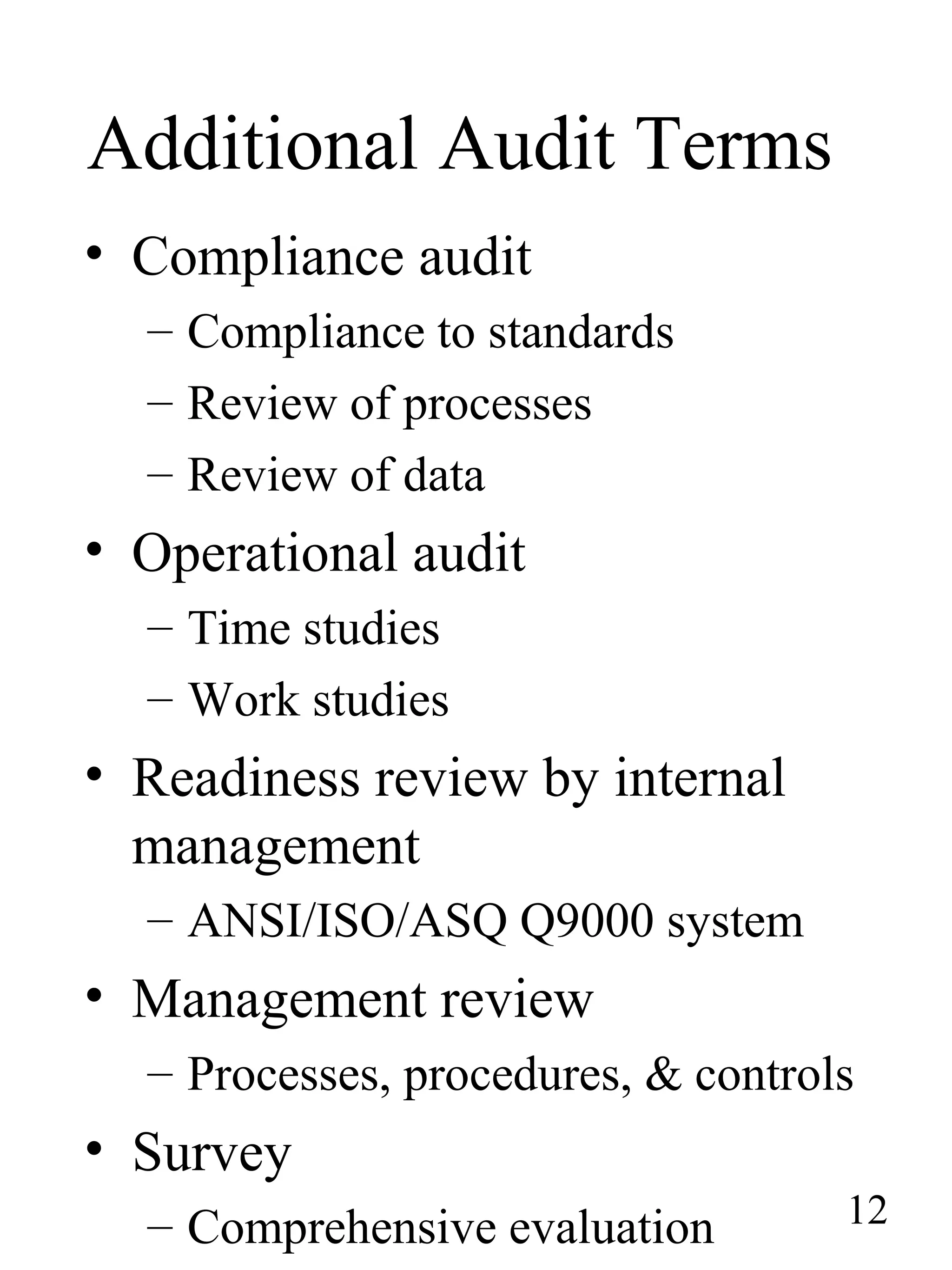Additional Audit Terms
• Compliance audit
– Compliance to standards
– Review of processes
– Review of data
• Operational audit
– Time studies
– Work studies
• Readiness review by internal
management
– ANSI/ISO/ASQ Q9000 system
• Management review
– Processes, procedures, & controls
• Survey
– Comprehensive evaluation 12
 