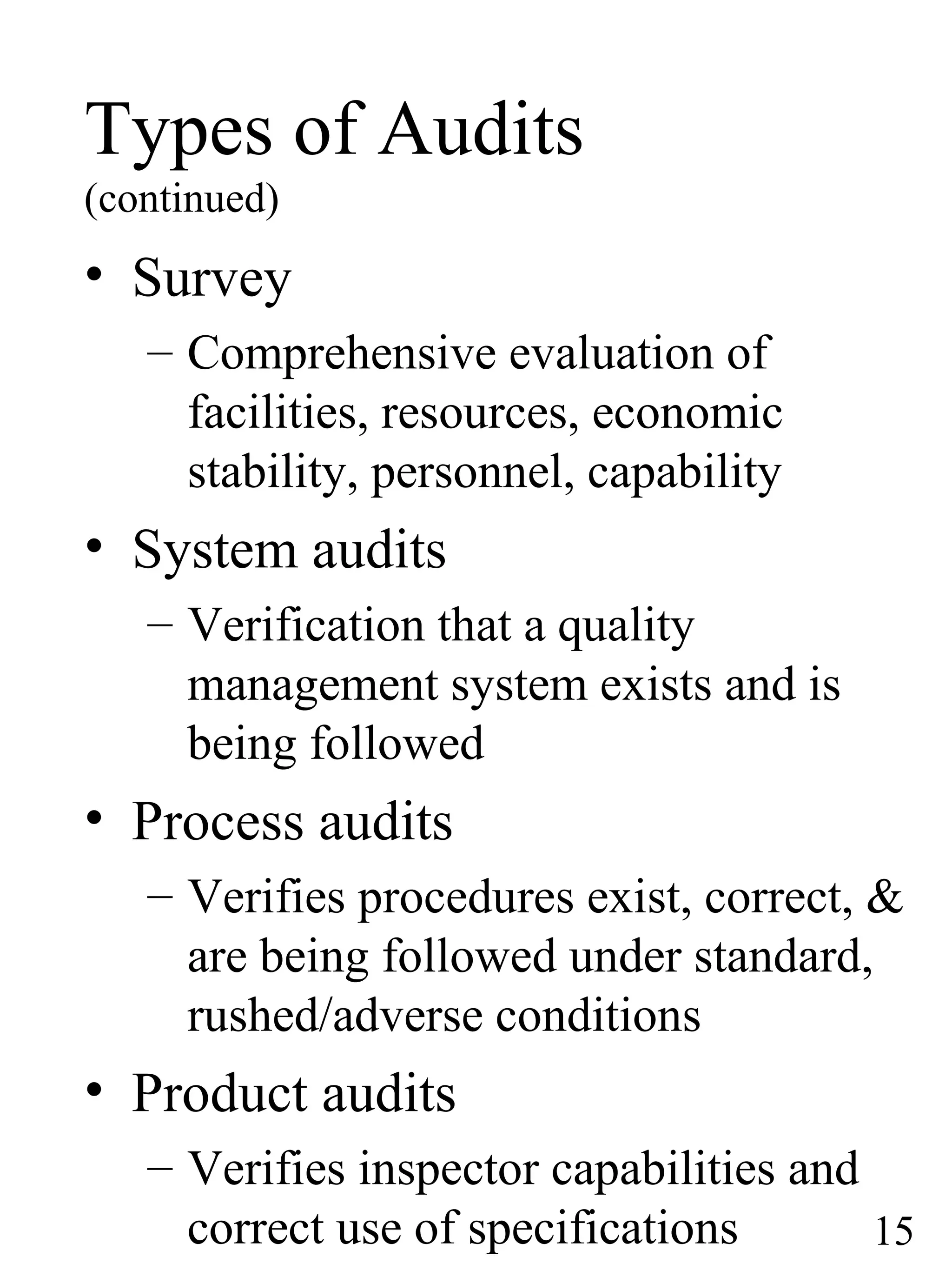 Types of Audits
(continued)
• Survey
– Comprehensive evaluation of
facilities, resources, economic
stability, personnel, capability
• System audits
– Verification that a quality
management system exists and is
being followed
• Process audits
– Verifies procedures exist, correct, &
are being followed under standard,
rushed/adverse conditions
• Product audits
– Verifies inspector capabilities and
correct use of specifications 15
 