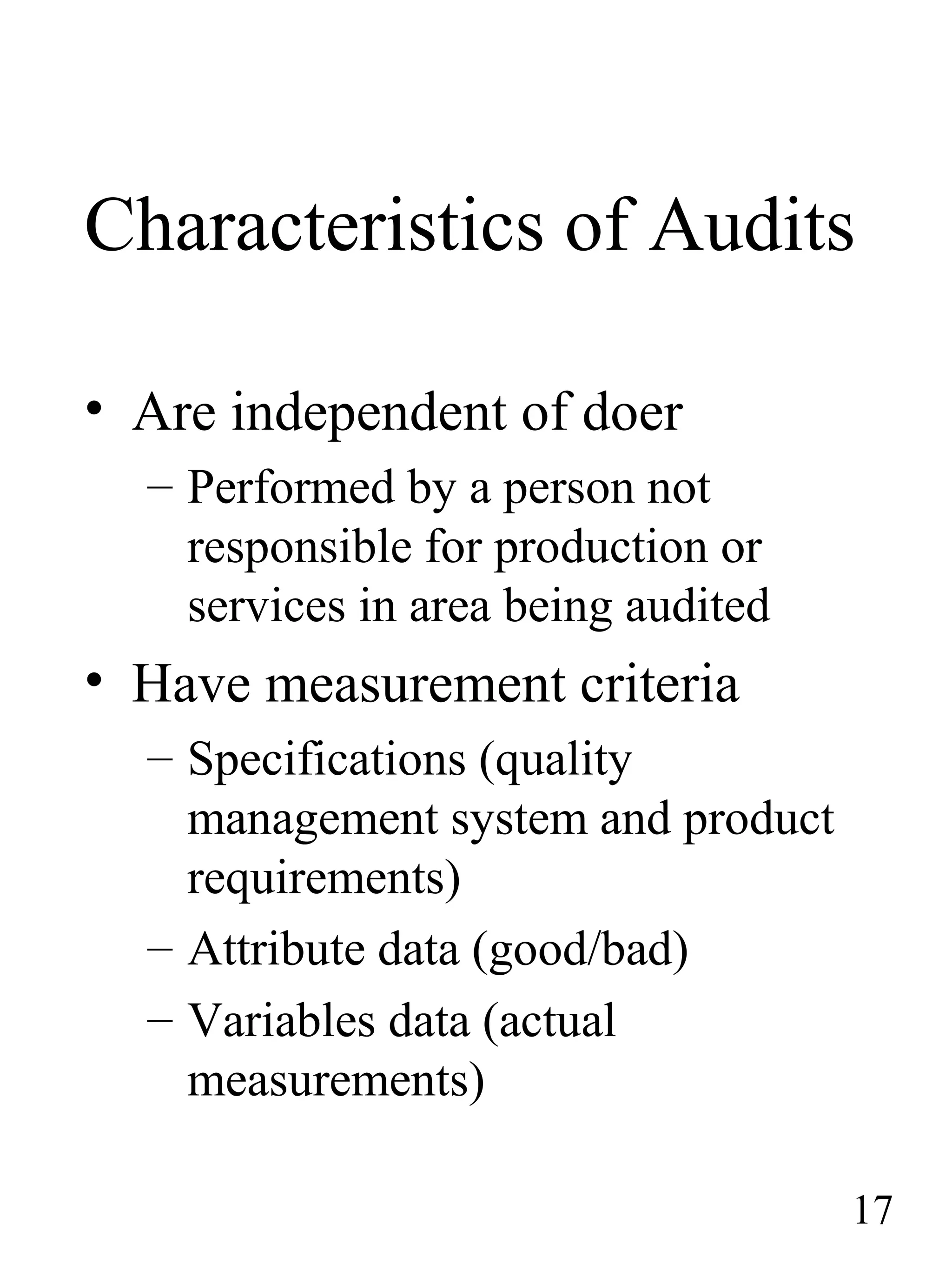 Characteristics of Audits
• Are independent of doer
– Performed by a person not
responsible for production or
services in area being audited
• Have measurement criteria
– Specifications (quality
management system and product
requirements)
– Attribute data (good/bad)
– Variables data (actual
measurements)
17
 