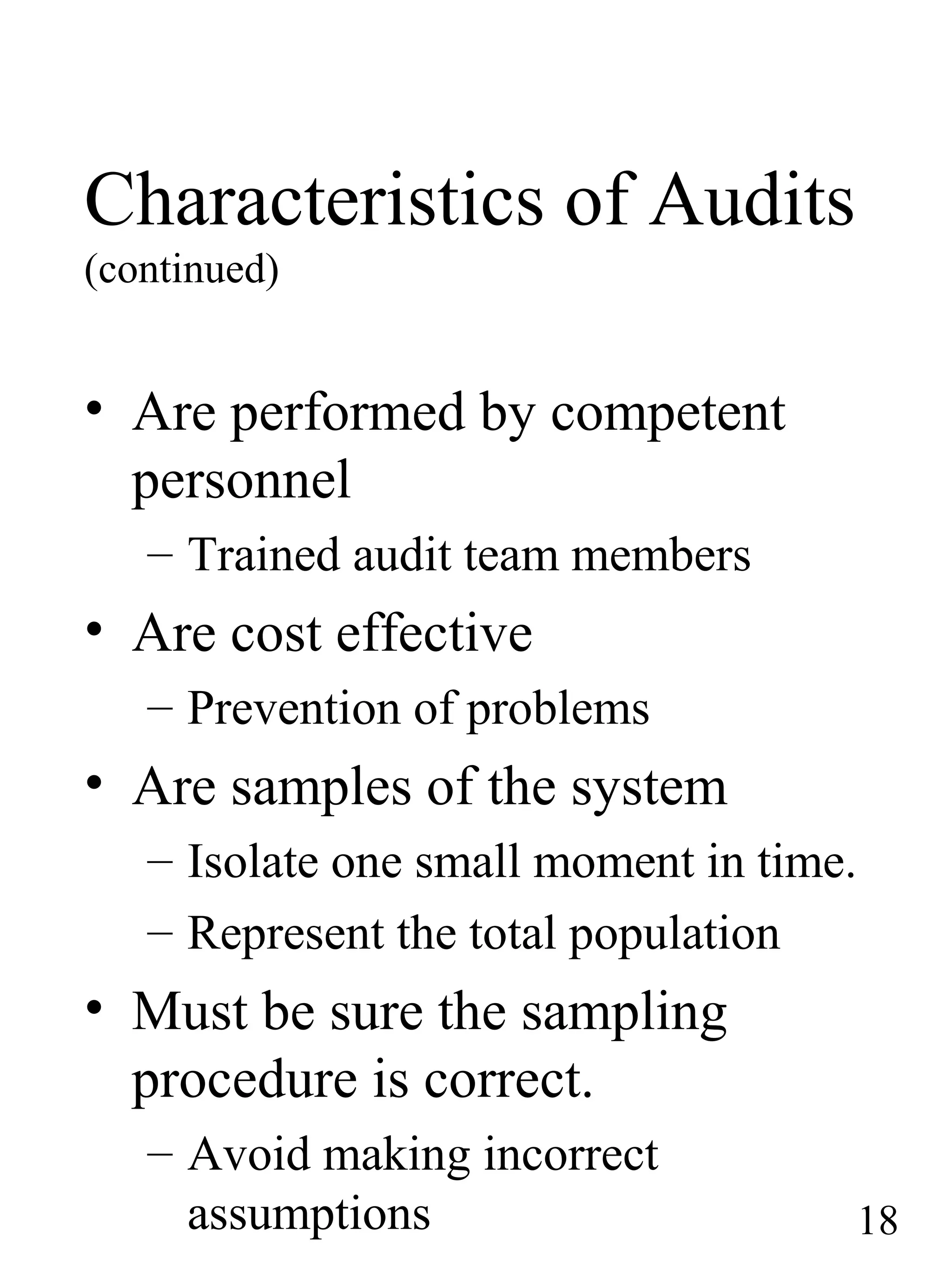 Characteristics of Audits
(continued)
• Are performed by competent
personnel
– Trained audit team members
• Are cost effective
– Prevention of problems
• Are samples of the system
– Isolate one small moment in time.
– Represent the total population
• Must be sure the sampling
procedure is correct.
– Avoid making incorrect
assumptions 18
 
