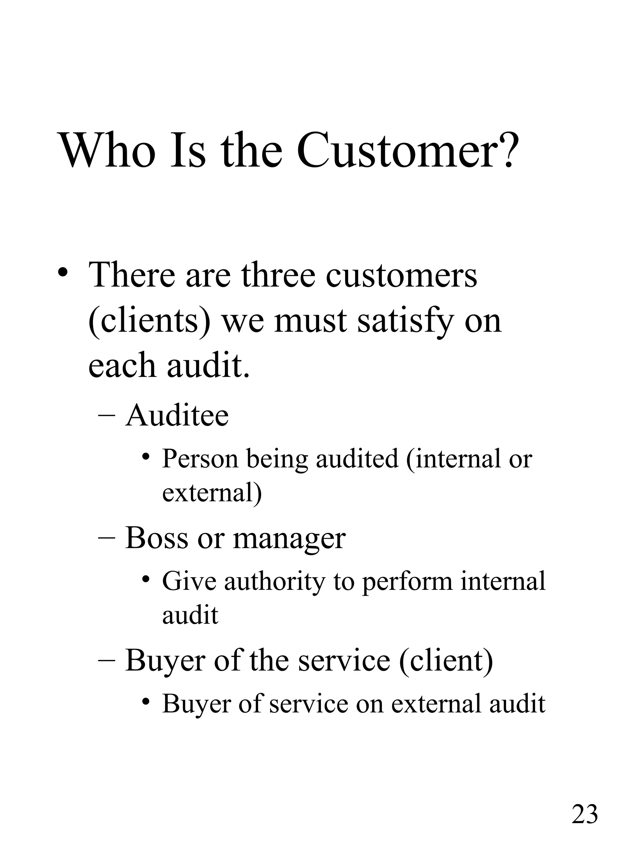 Who Is the Customer?
• There are three customers
(clients) we must satisfy on
each audit.
– Auditee
• Person being audited (internal or
external)
– Boss or manager
• Give authority to perform internal
audit
– Buyer of the service (client)
• Buyer of service on external audit
23
 
