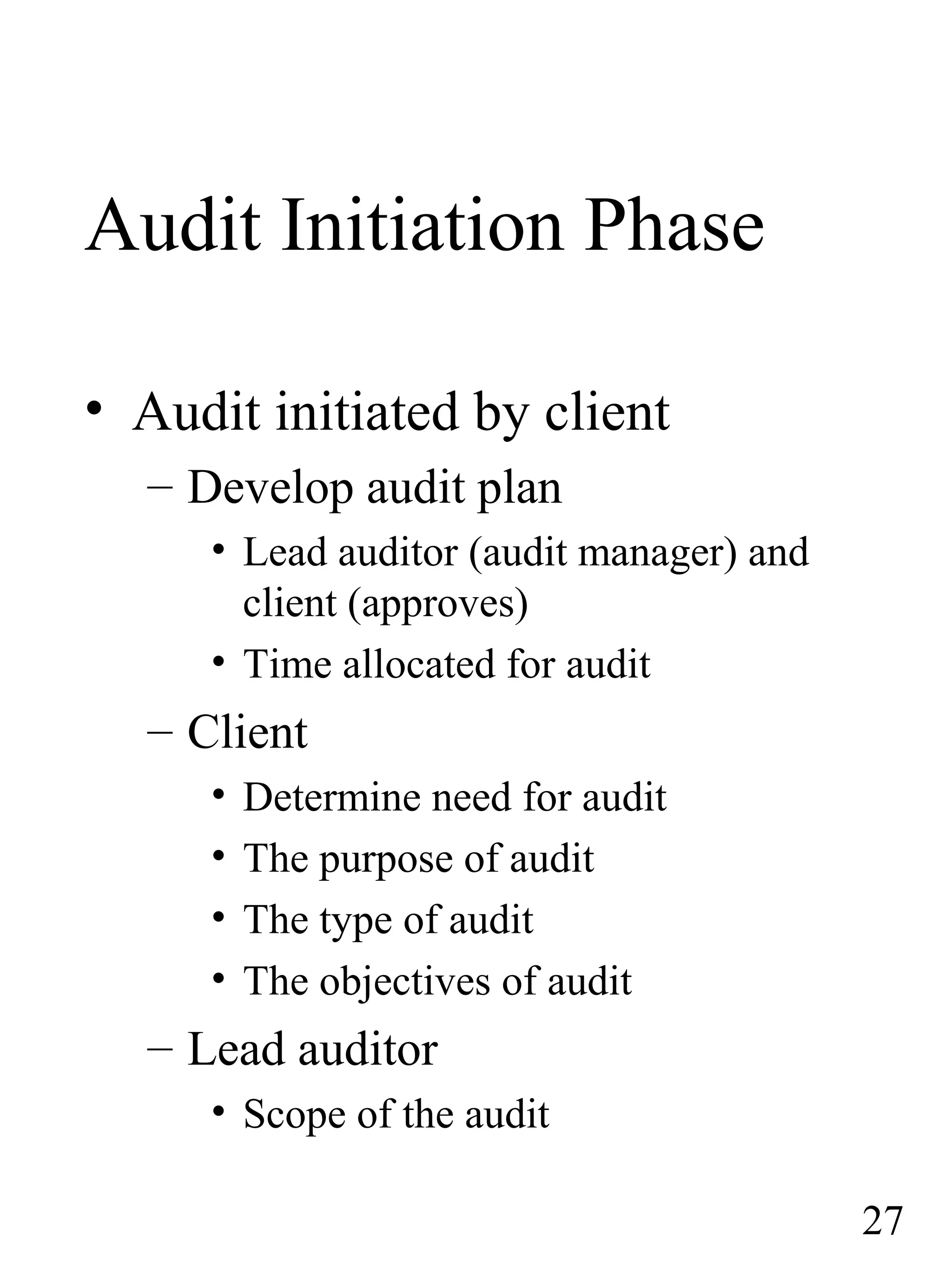 Audit Initiation Phase
• Audit initiated by client
– Develop audit plan
• Lead auditor (audit manager) and
client (approves)
• Time allocated for audit
– Client
• Determine need for audit
• The purpose of audit
• The type of audit
• The objectives of audit
– Lead auditor
• Scope of the audit
27
 
