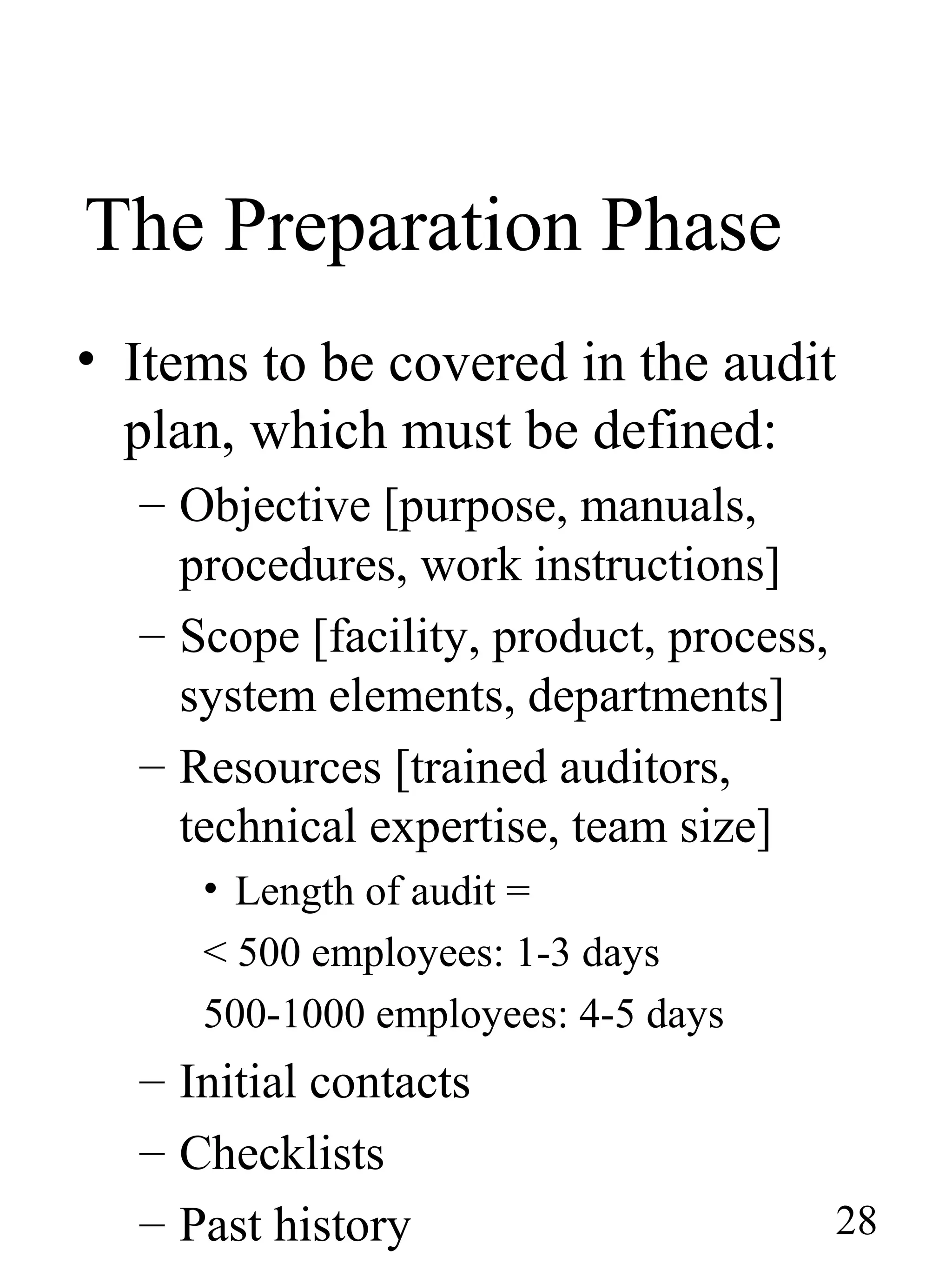The Preparation Phase
• Items to be covered in the audit
plan, which must be defined:
– Objective [purpose, manuals,
procedures, work instructions]
– Scope [facility, product, process,
system elements, departments]
– Resources [trained auditors,
technical expertise, team size]
• Length of audit =
< 500 employees: 1-3 days
500-1000 employees: 4-5 days
– Initial contacts
– Checklists
– Past history 28
 