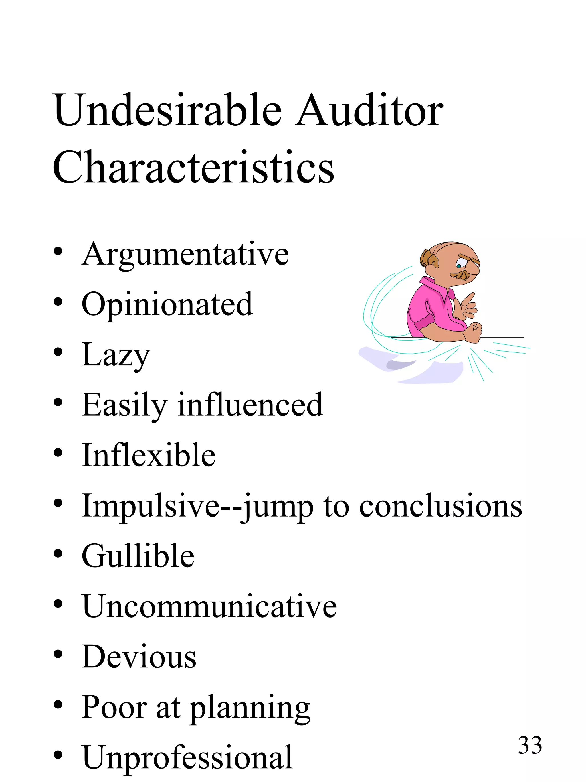 Undesirable Auditor
Characteristics
• Argumentative
• Opinionated
• Lazy
• Easily influenced
• Inflexible
• Impulsive--jump to conclusions
• Gullible
• Uncommunicative
• Devious
• Poor at planning
• Unprofessional 33
 