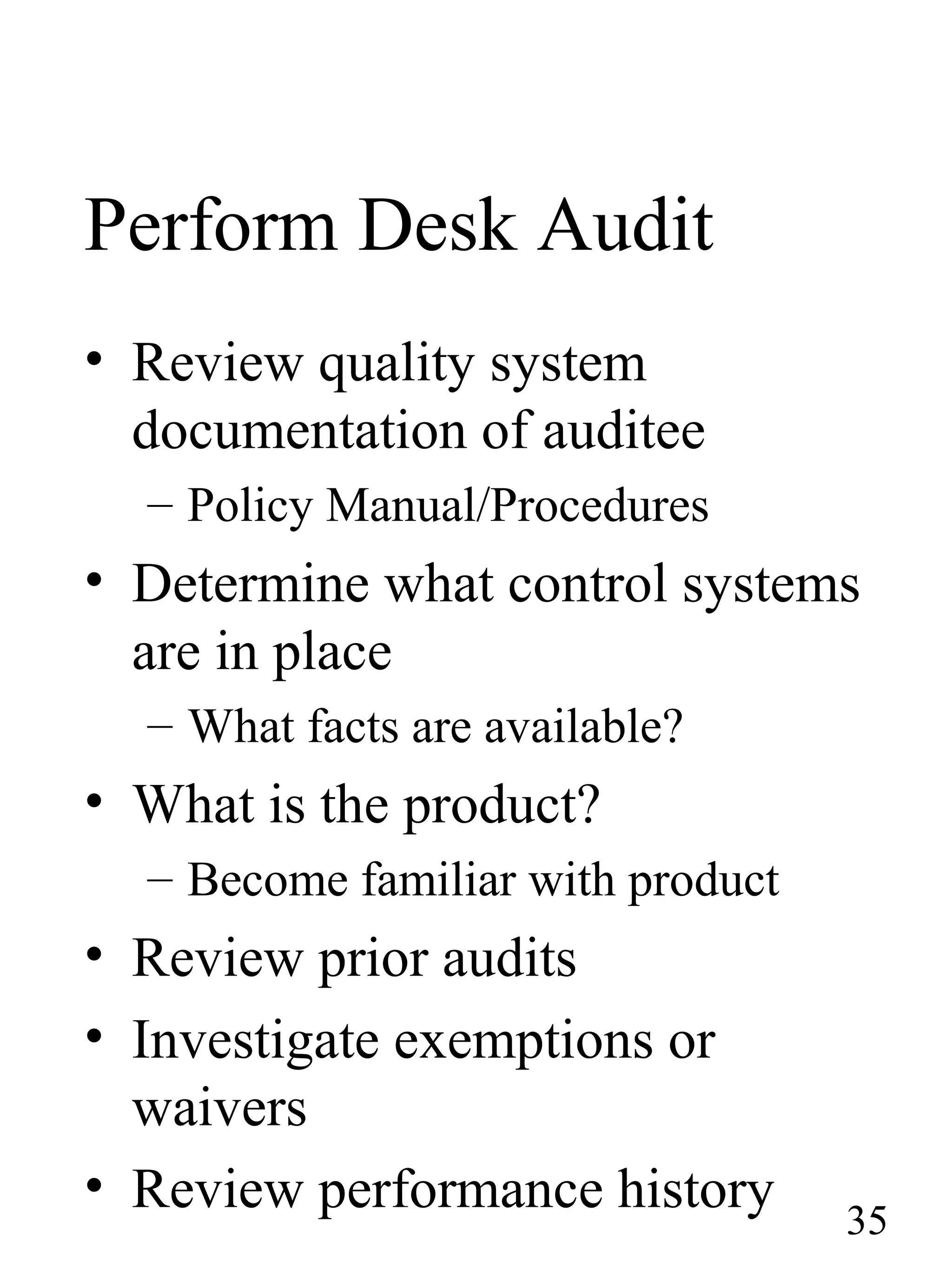 Perform Desk Audit
• Review quality system
documentation of auditee
– Policy Manual/Procedures
• Determine what control systems
are in place
– What facts are available?
• What is the product?
– Become familiar with product
• Review prior audits
• Investigate exemptions or
waivers
• Review performance history 35
 