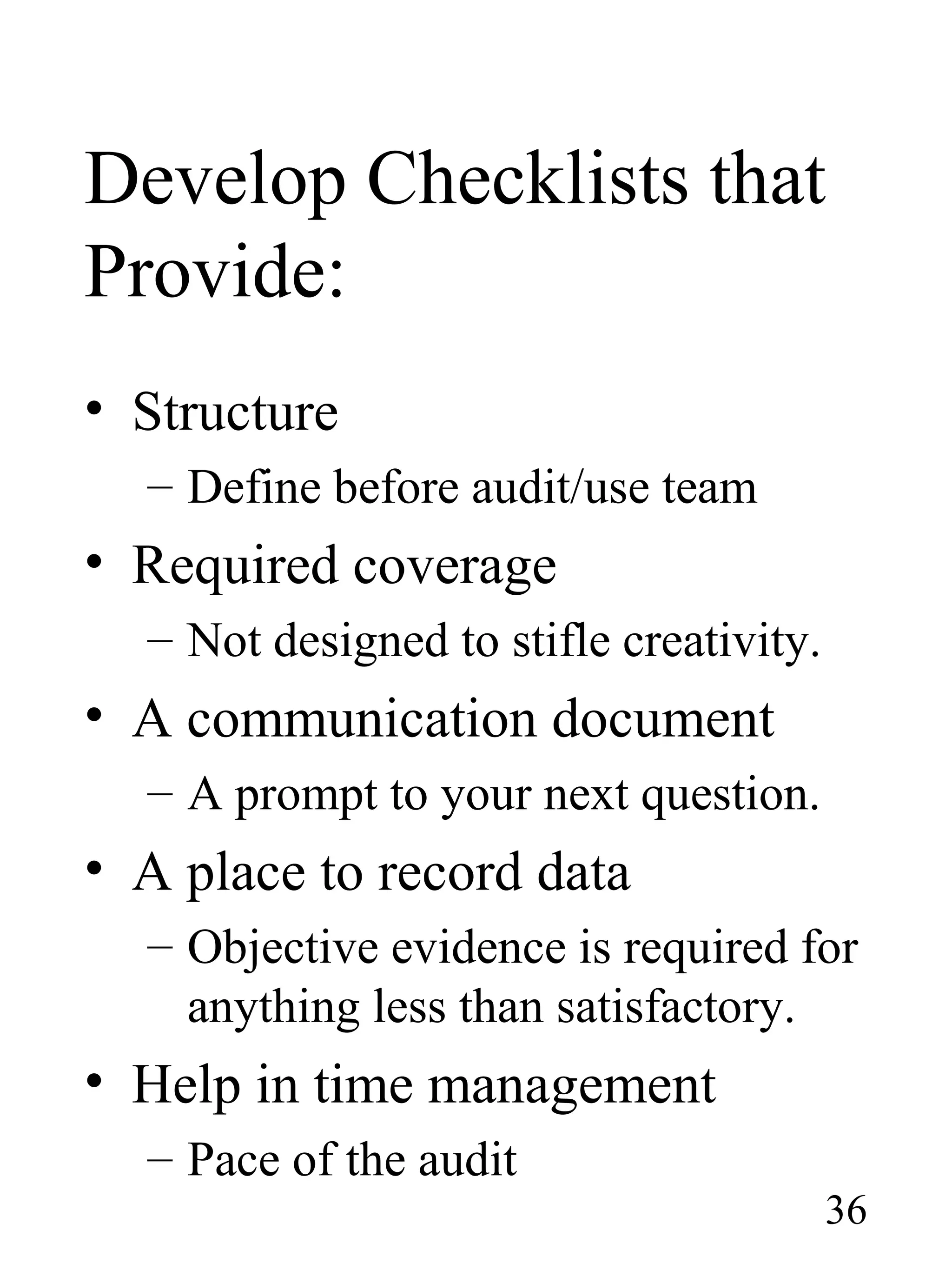 Develop Checklists that
Provide:
• Structure
– Define before audit/use team
• Required coverage
– Not designed to stifle creativity.
• A communication document
– A prompt to your next question.
• A place to record data
– Objective evidence is required for
anything less than satisfactory.
• Help in time management
– Pace of the audit
36
 