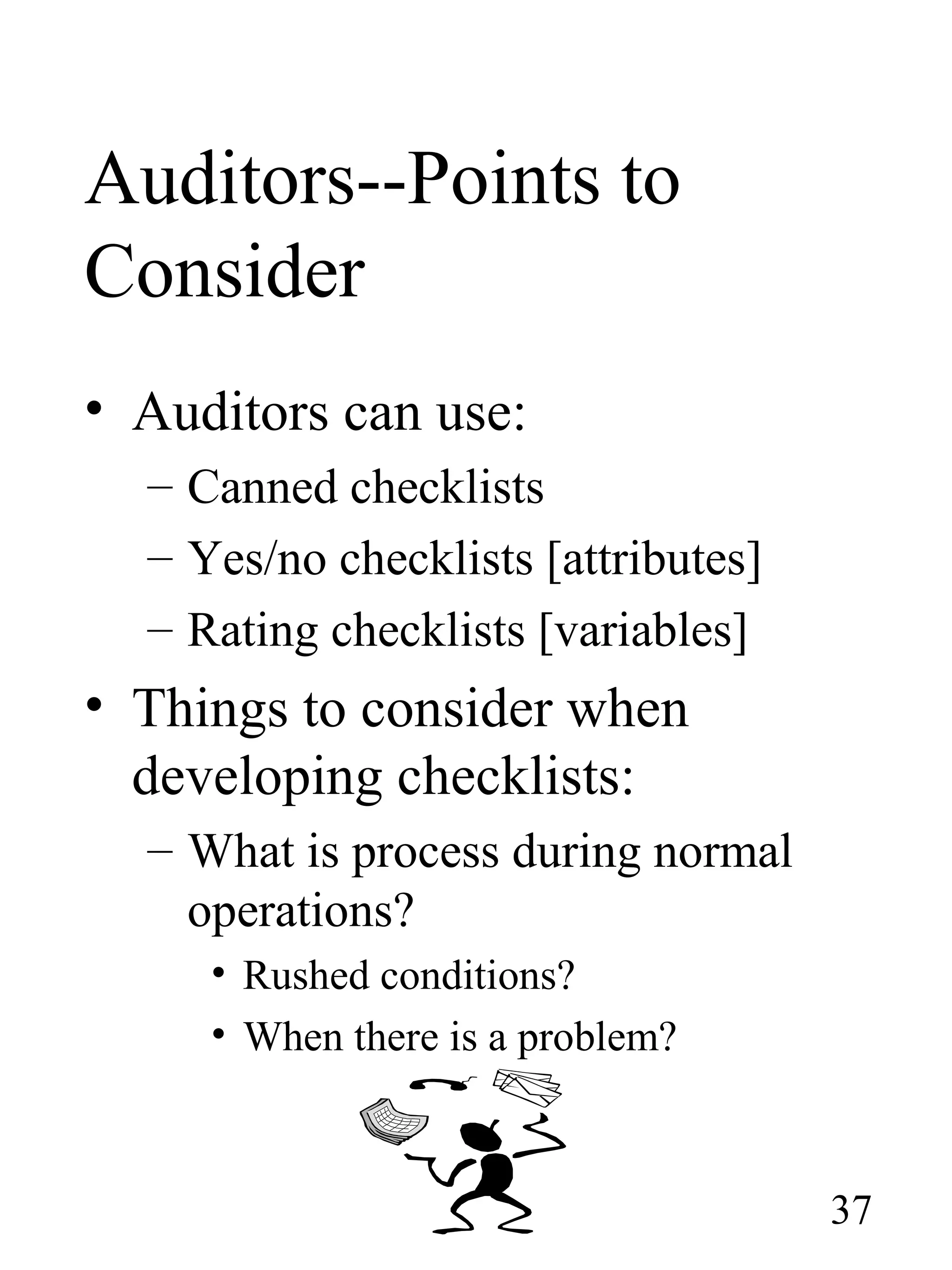 Auditors--Points to
Consider
• Auditors can use:
– Canned checklists
– Yes/no checklists [attributes]
– Rating checklists [variables]
• Things to consider when
developing checklists:
– What is process during normal
operations?
• Rushed conditions?
• When there is a problem?
37
 