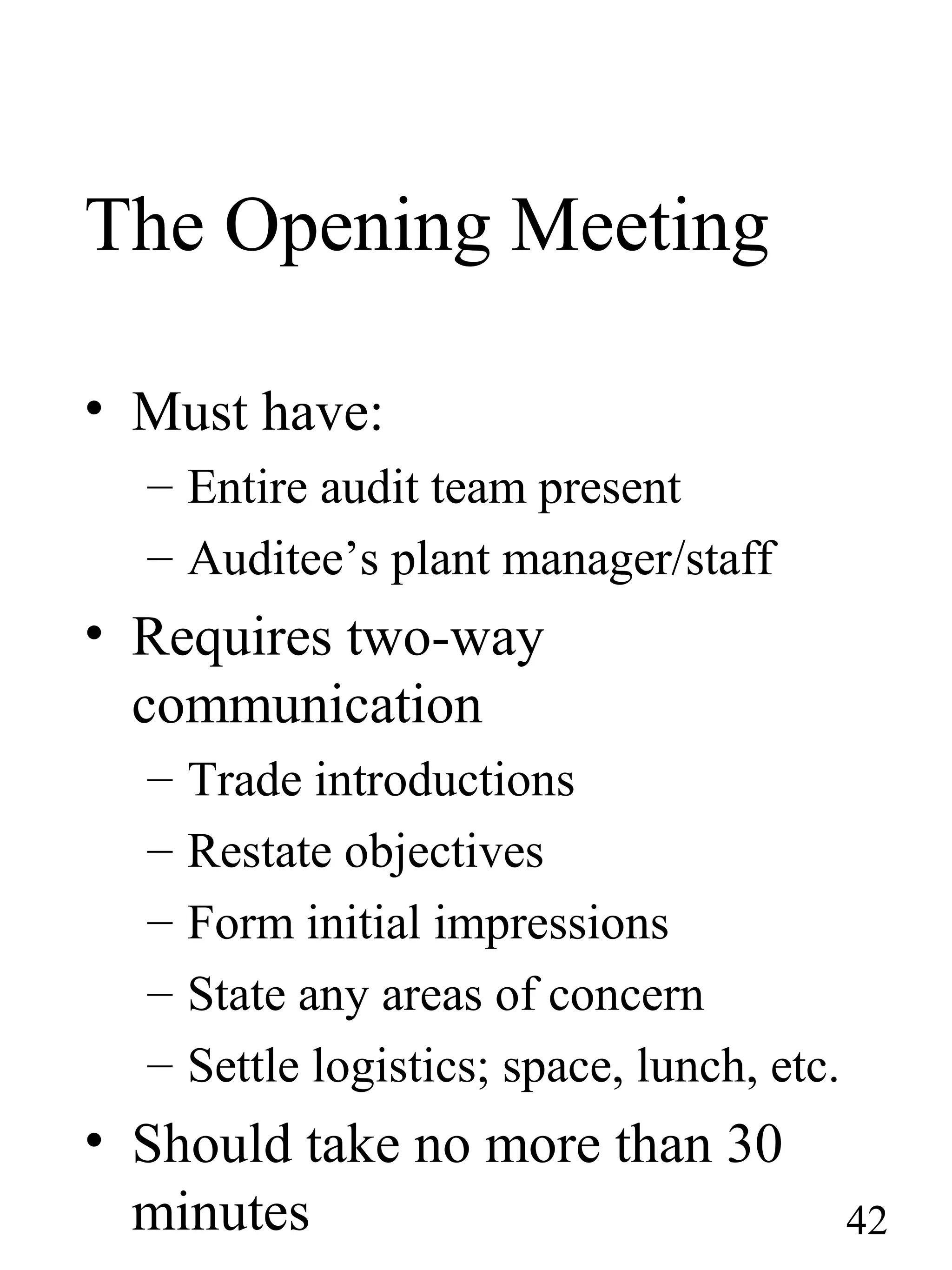 The Opening Meeting
• Must have:
– Entire audit team present
– Auditee’s plant manager/staff
• Requires two-way
communication
– Trade introductions
– Restate objectives
– Form initial impressions
– State any areas of concern
– Settle logistics; space, lunch, etc.
• Should take no more than 30
minutes 42
 