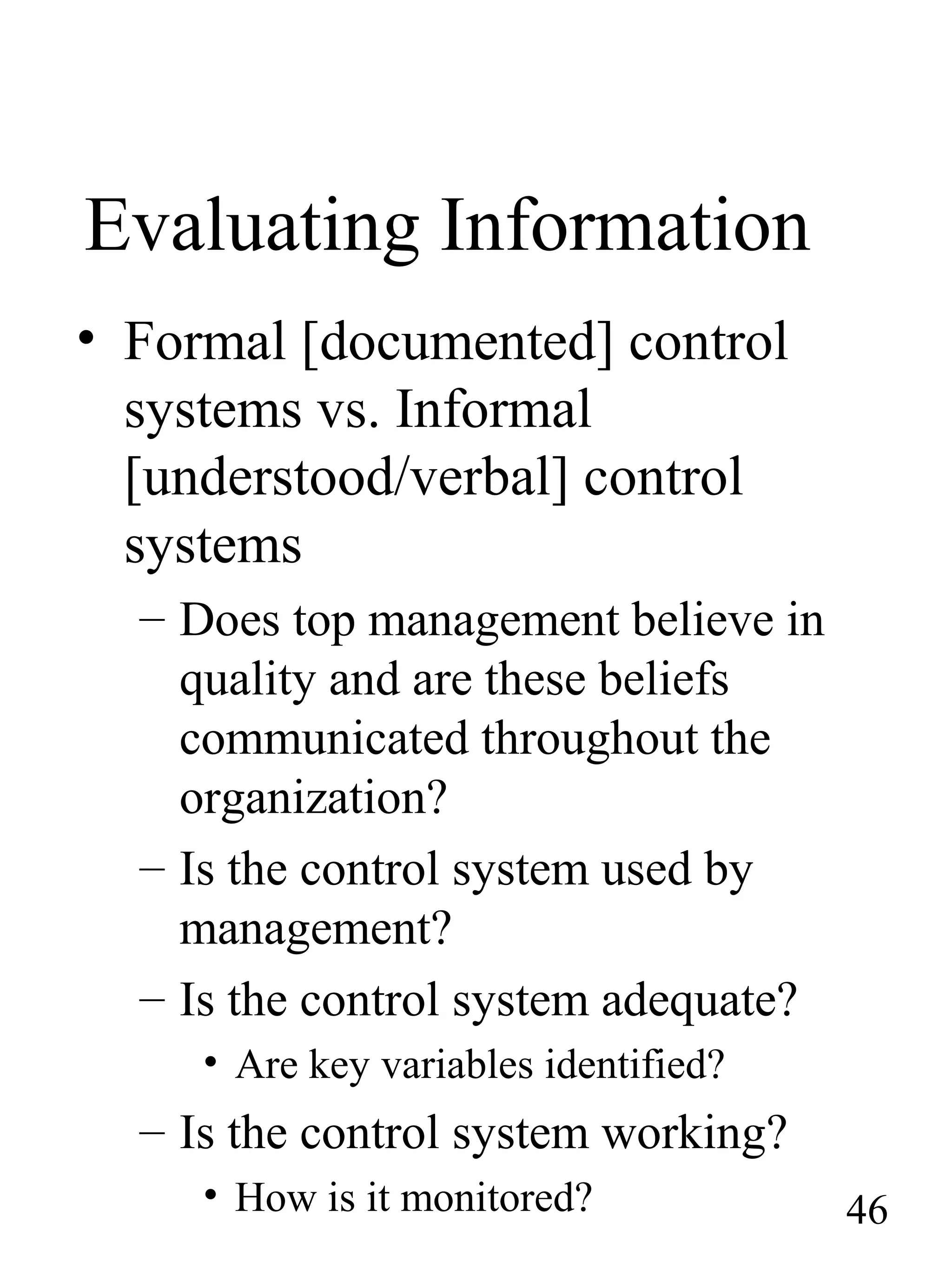 Evaluating Information
• Formal [documented] control
systems vs. Informal
[understood/verbal] control
systems
– Does top management believe in
quality and are these beliefs
communicated throughout the
organization?
– Is the control system used by
management?
– Is the control system adequate?
• Are key variables identified?
– Is the control system working?
• How is it monitored? 46
 