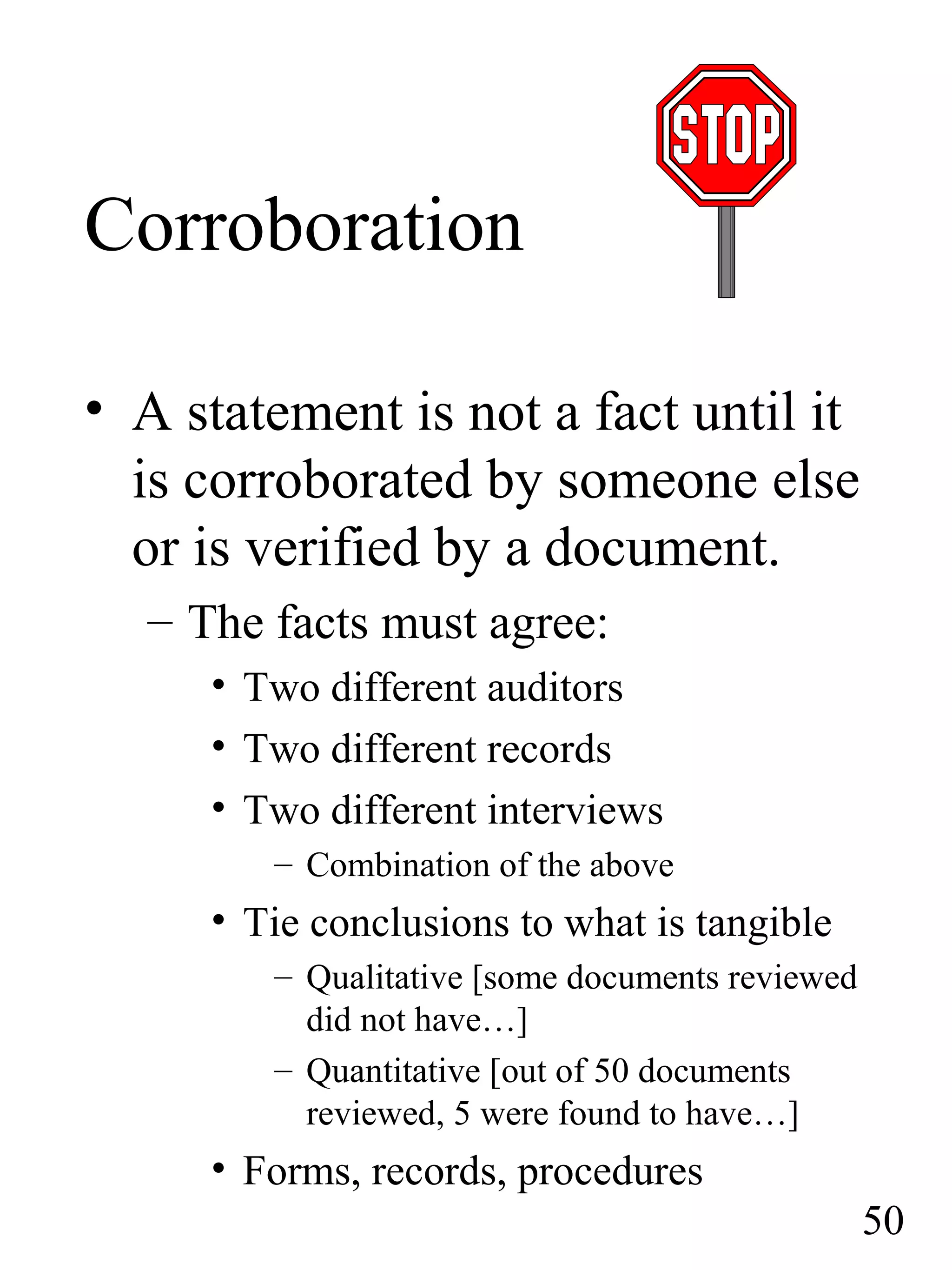 Corroboration
• A statement is not a fact until it
is corroborated by someone else
or is verified by a document.
– The facts must agree:
• Two different auditors
• Two different records
• Two different interviews
– Combination of the above
• Tie conclusions to what is tangible
– Qualitative [some documents reviewed
did not have…]
– Quantitative [out of 50 documents
reviewed, 5 were found to have…]
• Forms, records, procedures
50
 
