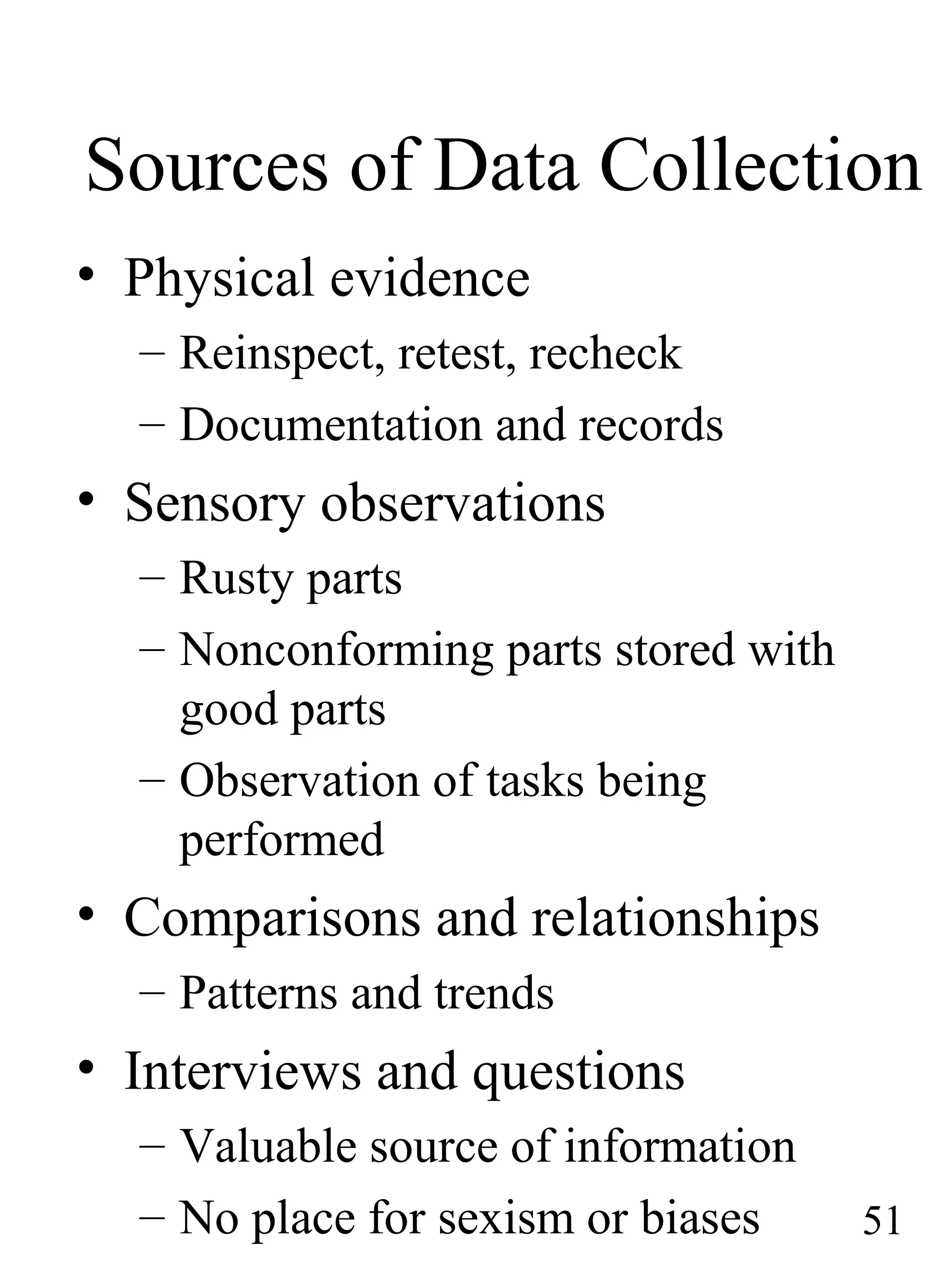 Sources of Data Collection
• Physical evidence
– Reinspect, retest, recheck
– Documentation and records
• Sensory observations
– Rusty parts
– Nonconforming parts stored with
good parts
– Observation of tasks being
performed
• Comparisons and relationships
– Patterns and trends
• Interviews and questions
– Valuable source of information
– No place for sexism or biases 51
 