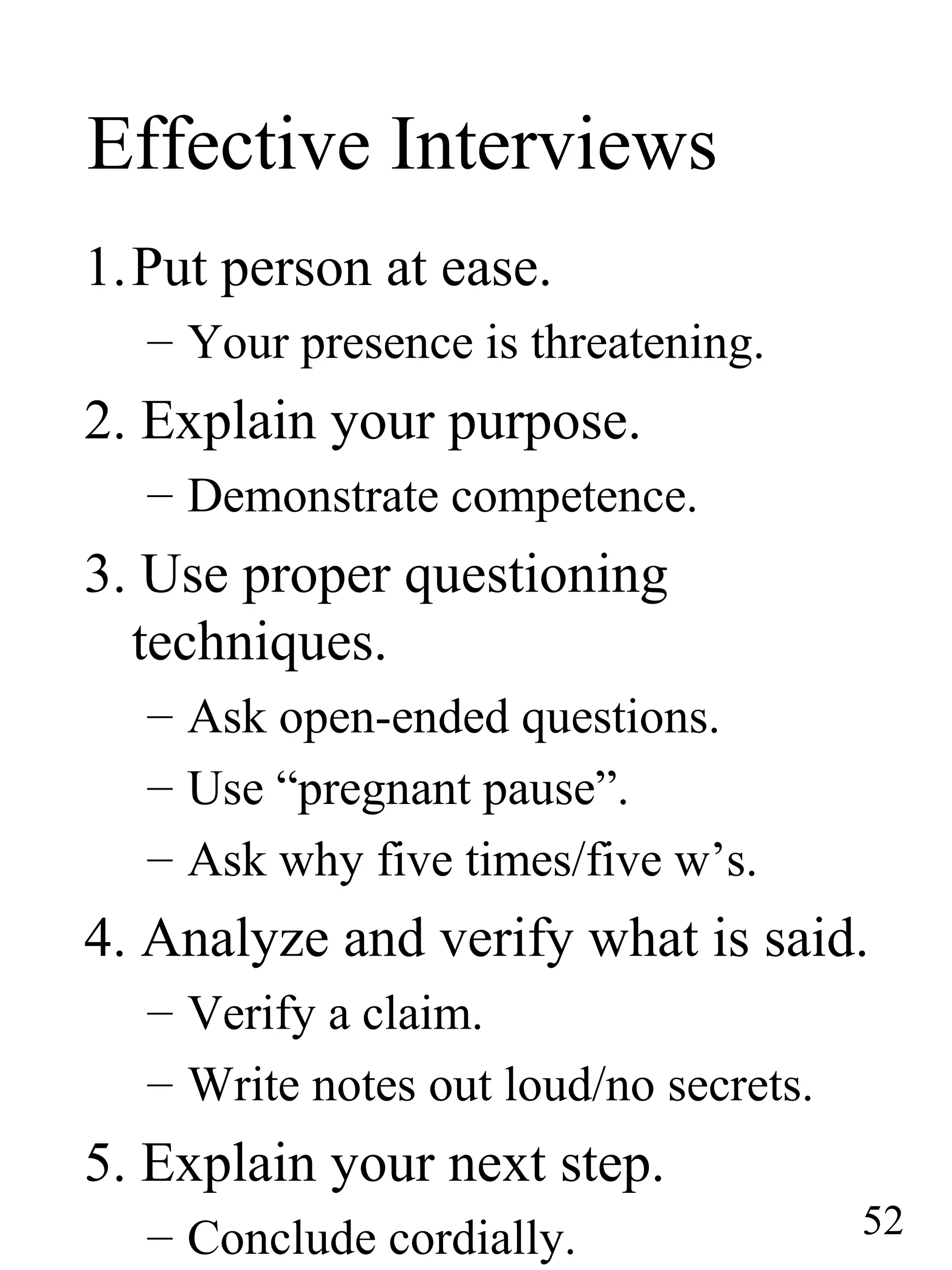 Effective Interviews
1.Put person at ease.
– Your presence is threatening.
2. Explain your purpose.
– Demonstrate competence.
3. Use proper questioning
techniques.
– Ask open-ended questions.
– Use “pregnant pause”.
– Ask why five times/five w’s.
4. Analyze and verify what is said.
– Verify a claim.
– Write notes out loud/no secrets.
5. Explain your next step.
– Conclude cordially. 52
 