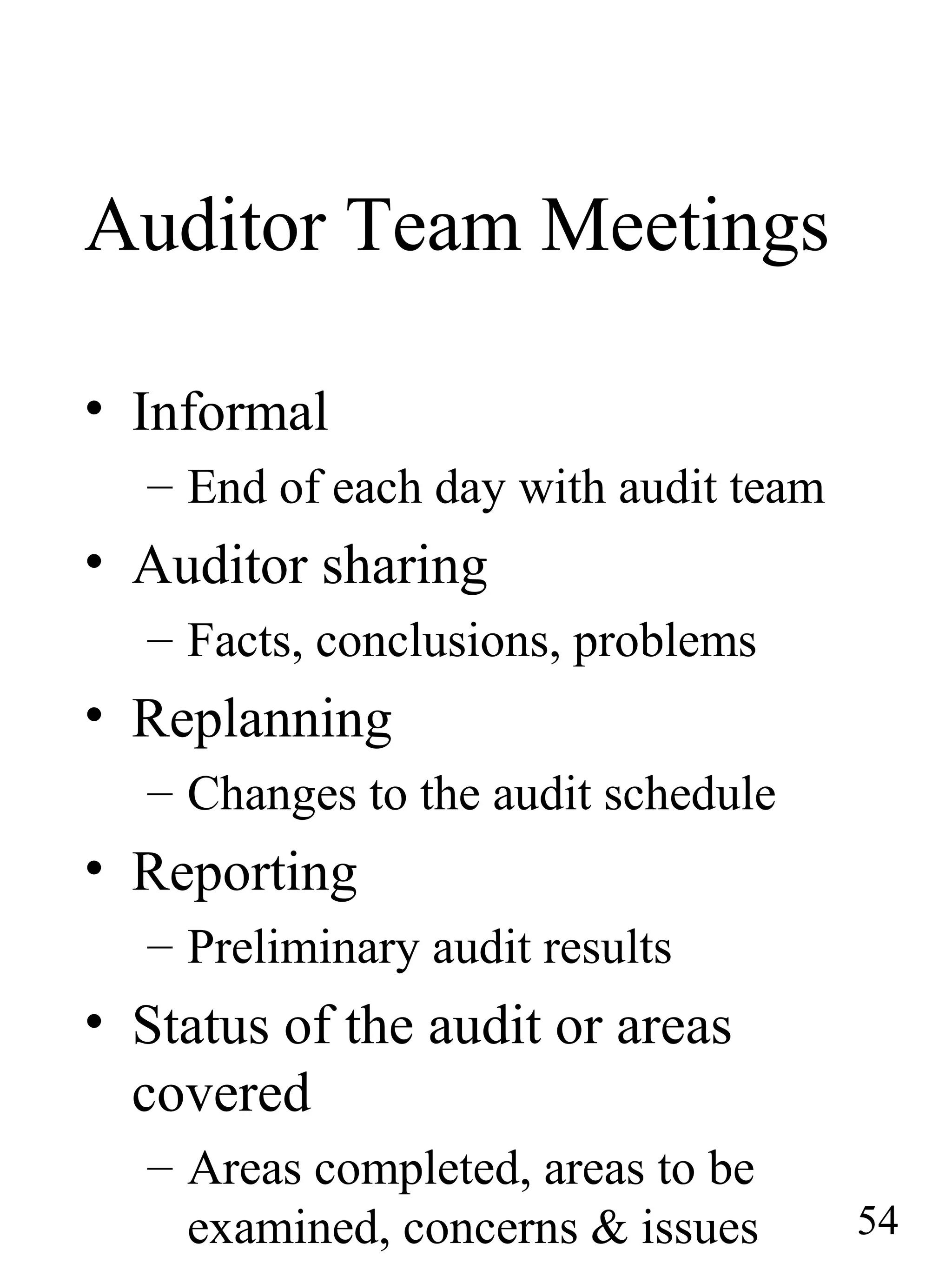 Auditor Team Meetings
• Informal
– End of each day with audit team
• Auditor sharing
– Facts, conclusions, problems
• Replanning
– Changes to the audit schedule
• Reporting
– Preliminary audit results
• Status of the audit or areas
covered
– Areas completed, areas to be
examined, concerns & issues 54
 