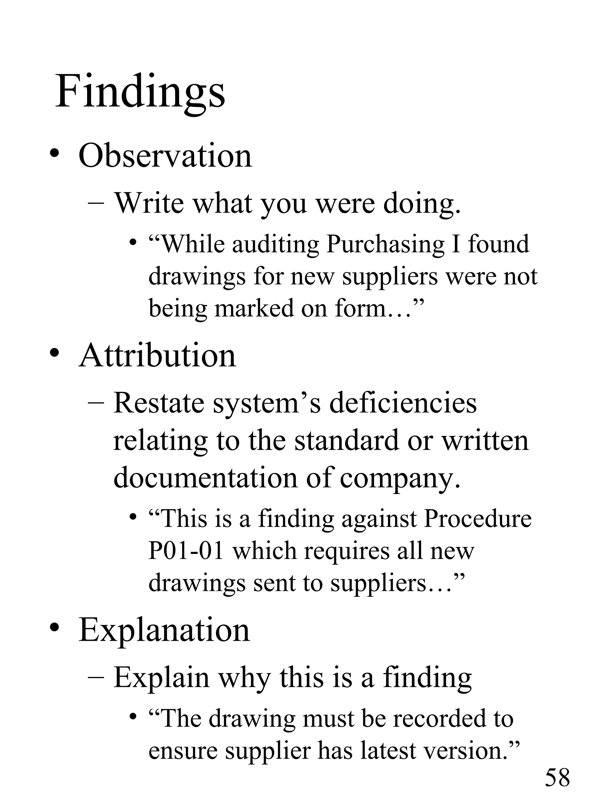 Findings
• Observation
– Write what you were doing.
• “While auditing Purchasing I found
drawings for new suppliers were not
being marked on form…”
• Attribution
– Restate system’s deficiencies
relating to the standard or written
documentation of company.
• “This is a finding against Procedure
P01-01 which requires all new
drawings sent to suppliers…”
• Explanation
– Explain why this is a finding
• “The drawing must be recorded to
ensure supplier has latest version.”
58
 
