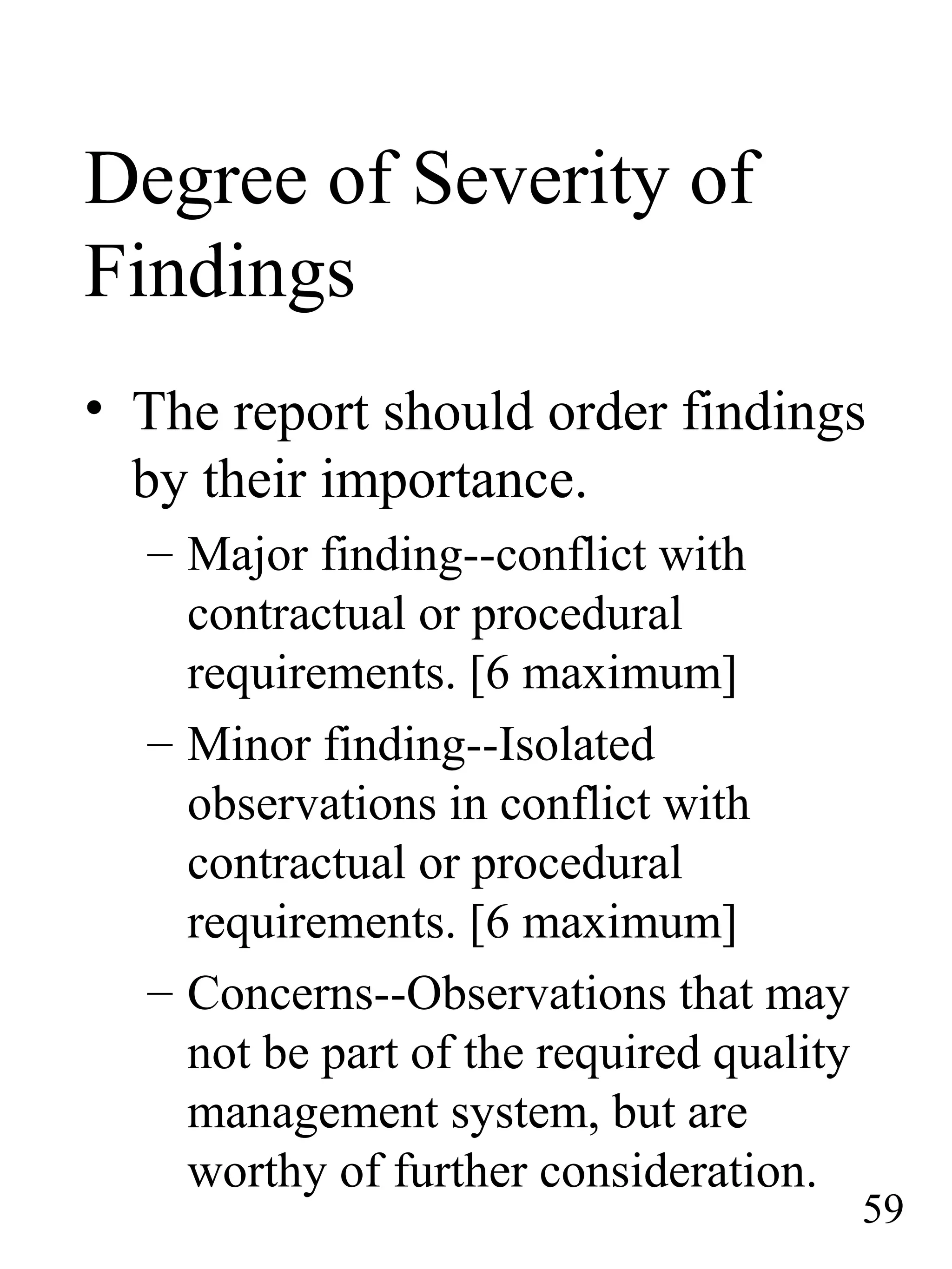 Degree of Severity of
Findings
• The report should order findings
by their importance.
– Major finding--conflict with
contractual or procedural
requirements. [6 maximum]
– Minor finding--Isolated
observations in conflict with
contractual or procedural
requirements. [6 maximum]
– Concerns--Observations that may
not be part of the required quality
management system, but are
worthy of further consideration.
59
 