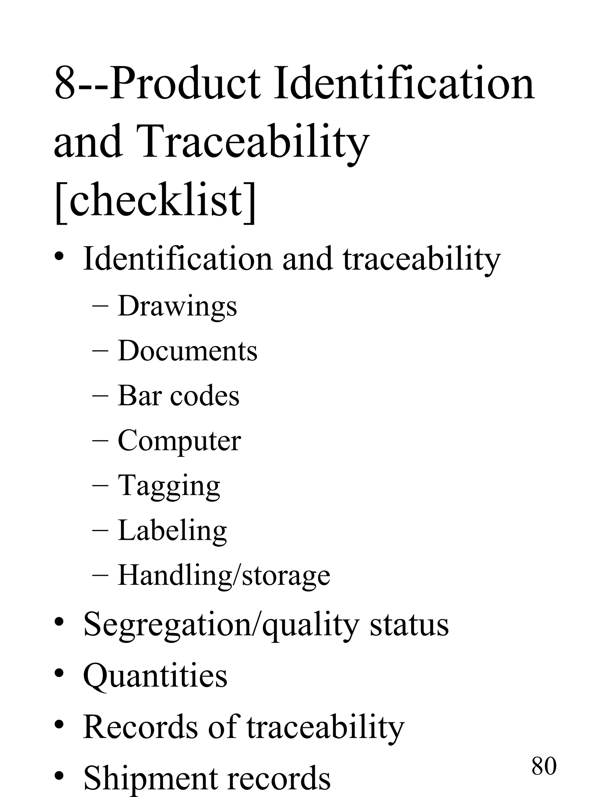 8--Product Identification
and Traceability
[checklist]
• Identification and traceability
– Drawings
– Documents
– Bar codes
– Computer
– Tagging
– Labeling
– Handling/storage
• Segregation/quality status
• Quantities
• Records of traceability
• Shipment records 80
 
