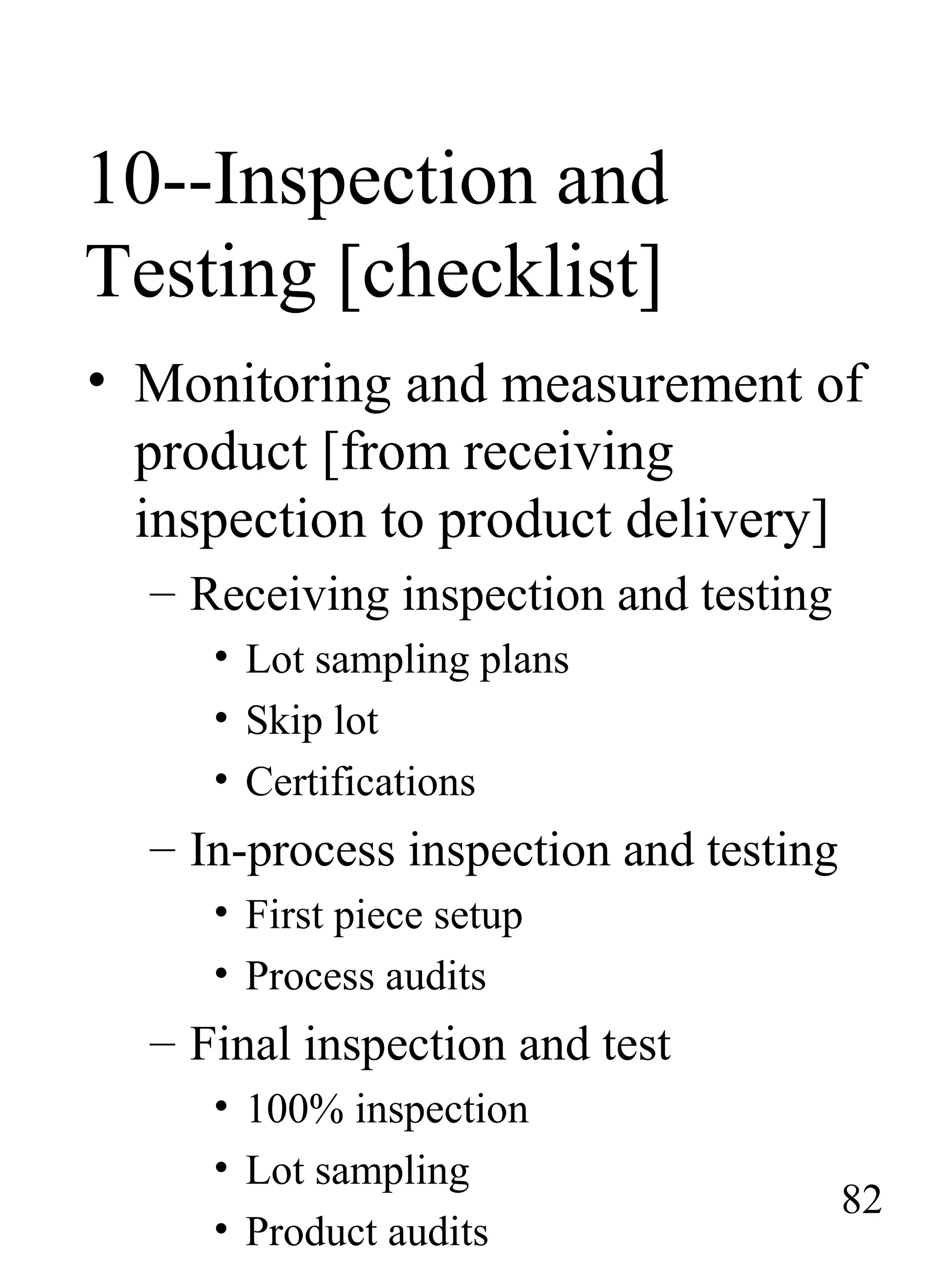 10--Inspection and
Testing [checklist]
• Monitoring and measurement of
product [from receiving
inspection to product delivery]
– Receiving inspection and testing
• Lot sampling plans
• Skip lot
• Certifications
– In-process inspection and testing
• First piece setup
• Process audits
– Final inspection and test
• 100% inspection
• Lot sampling
• Product audits
82
 