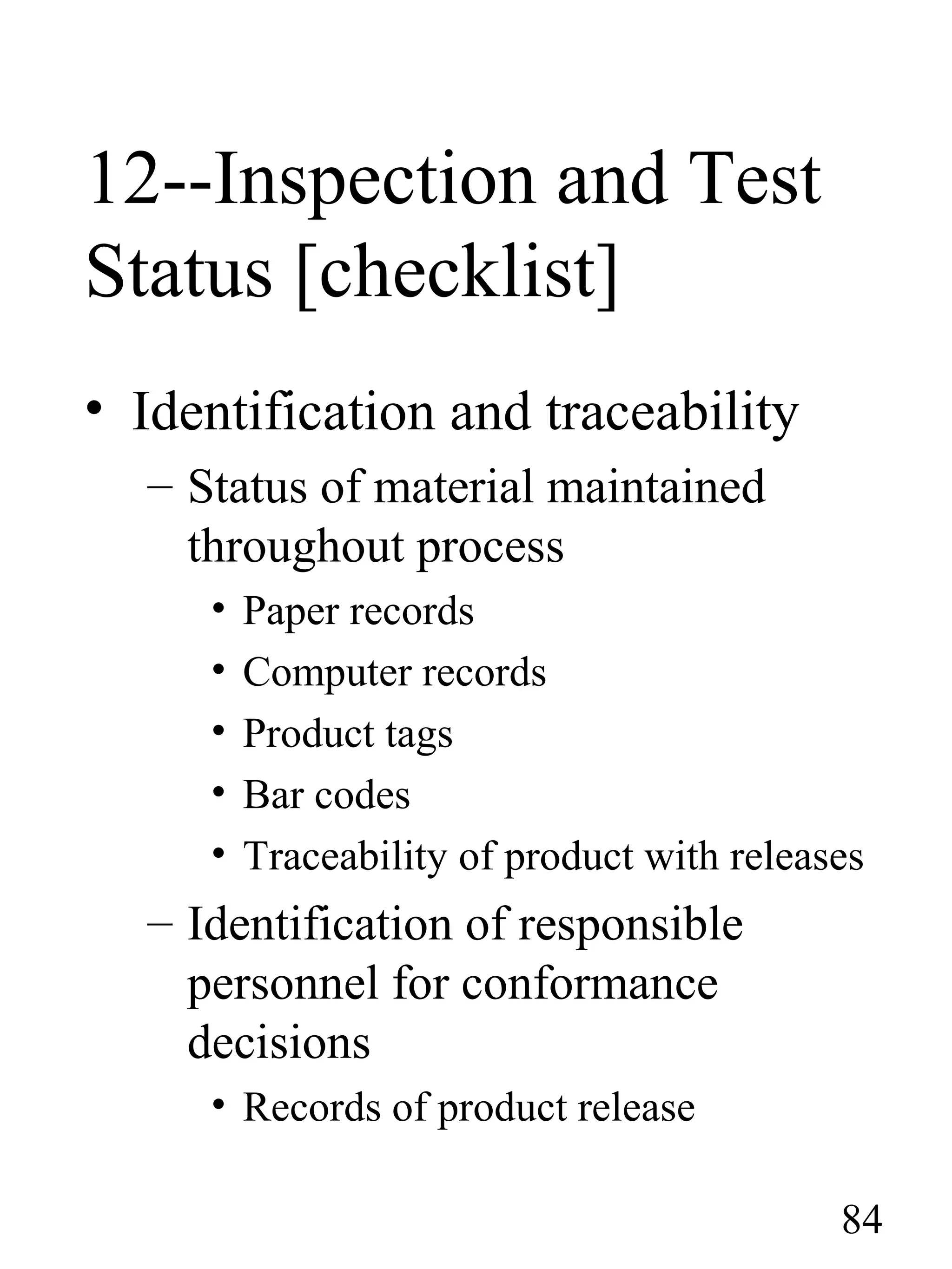 12--Inspection and Test
Status [checklist]
• Identification and traceability
– Status of material maintained
throughout process
• Paper records
• Computer records
• Product tags
• Bar codes
• Traceability of product with releases
– Identification of responsible
personnel for conformance
decisions
• Records of product release
84
 