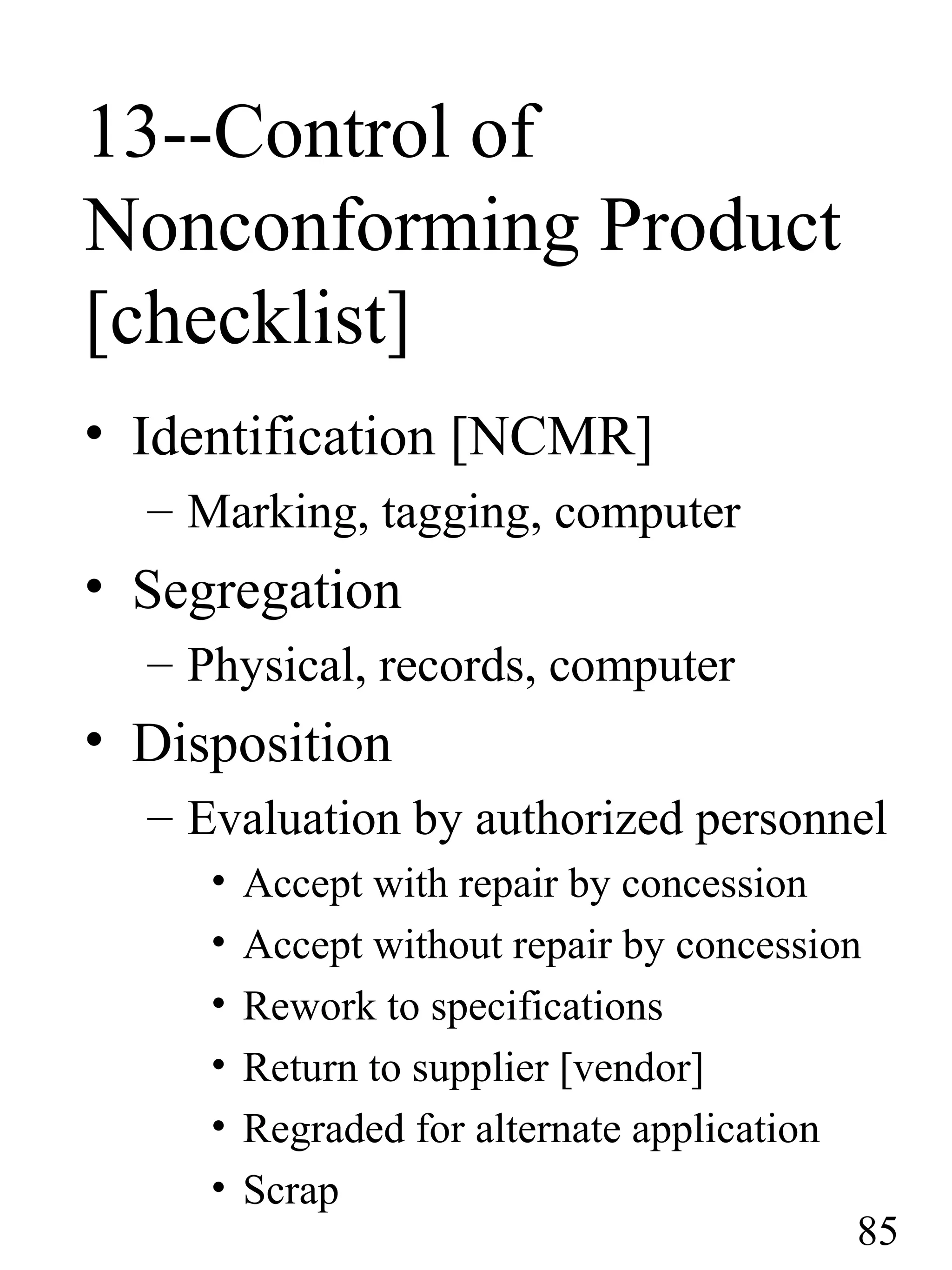 13--Control of
Nonconforming Product
[checklist]
• Identification [NCMR]
– Marking, tagging, computer
• Segregation
– Physical, records, computer
• Disposition
– Evaluation by authorized personnel
• Accept with repair by concession
• Accept without repair by concession
• Rework to specifications
• Return to supplier [vendor]
• Regraded for alternate application
• Scrap
85
 