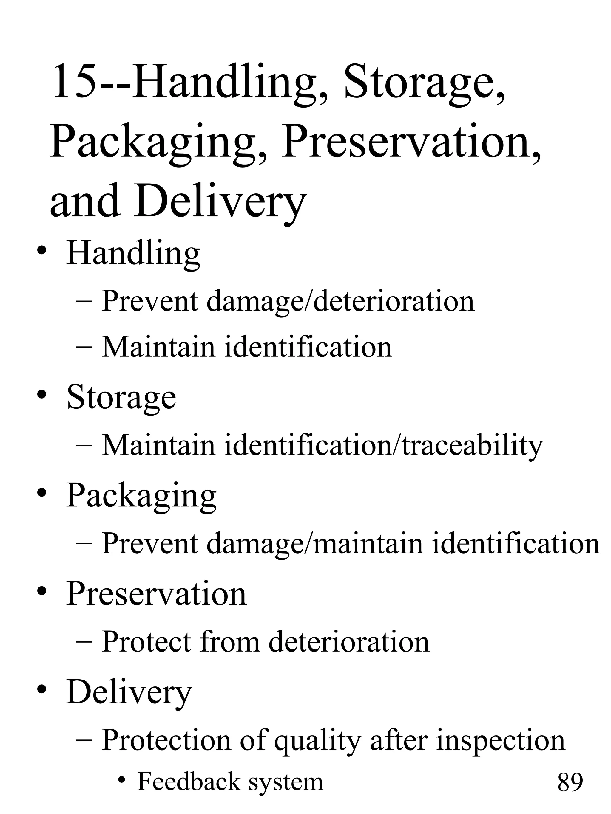15--Handling, Storage,
Packaging, Preservation,
and Delivery
• Handling
– Prevent damage/deterioration
– Maintain identification
• Storage
– Maintain identification/traceability
• Packaging
– Prevent damage/maintain identification
• Preservation
– Protect from deterioration
• Delivery
– Protection of quality after inspection
• Feedback system 89
 