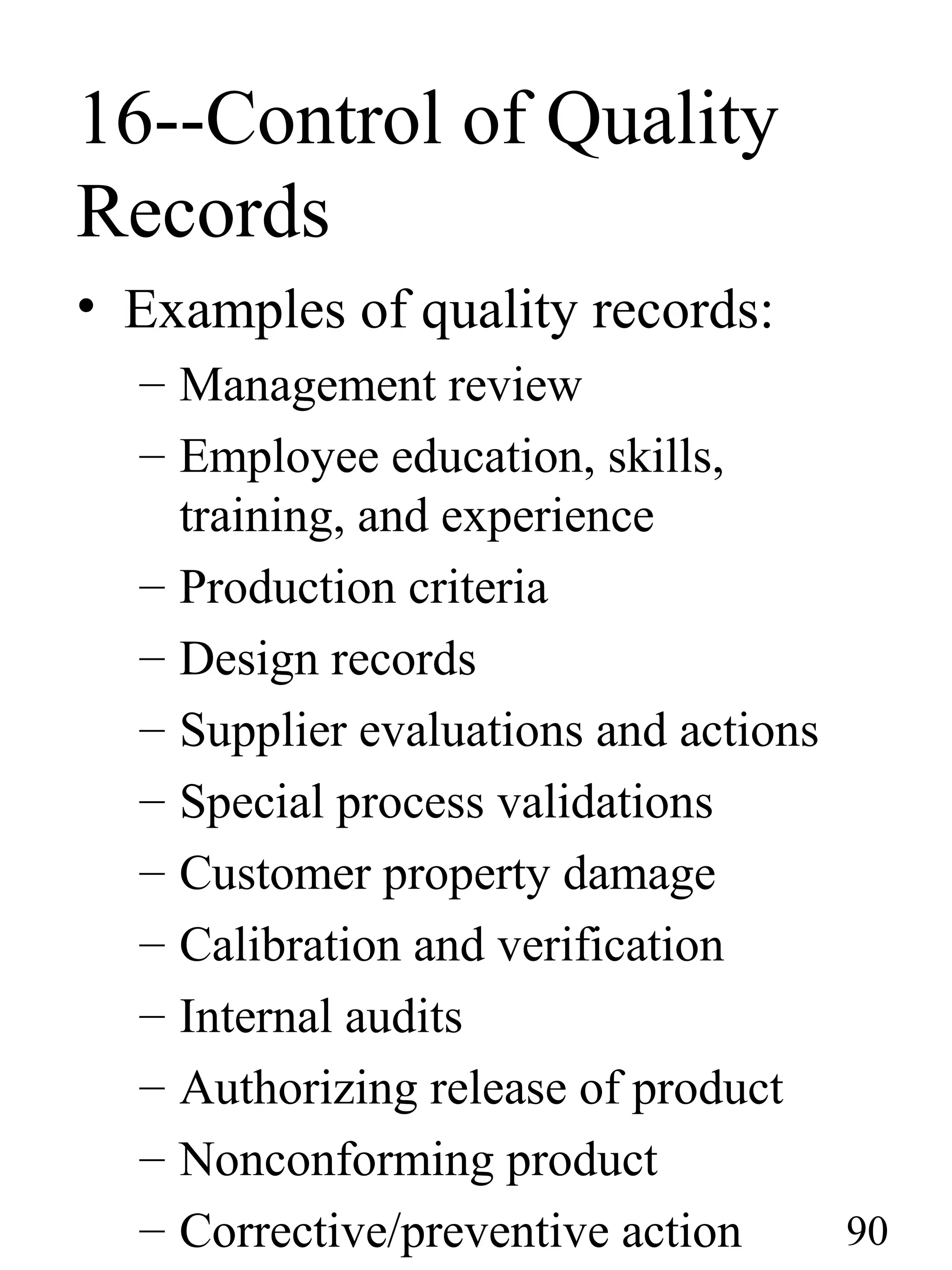16--Control of Quality
Records
• Examples of quality records:
– Management review
– Employee education, skills,
training, and experience
– Production criteria
– Design records
– Supplier evaluations and actions
– Special process validations
– Customer property damage
– Calibration and verification
– Internal audits
– Authorizing release of product
– Nonconforming product
– Corrective/preventive action 90
 