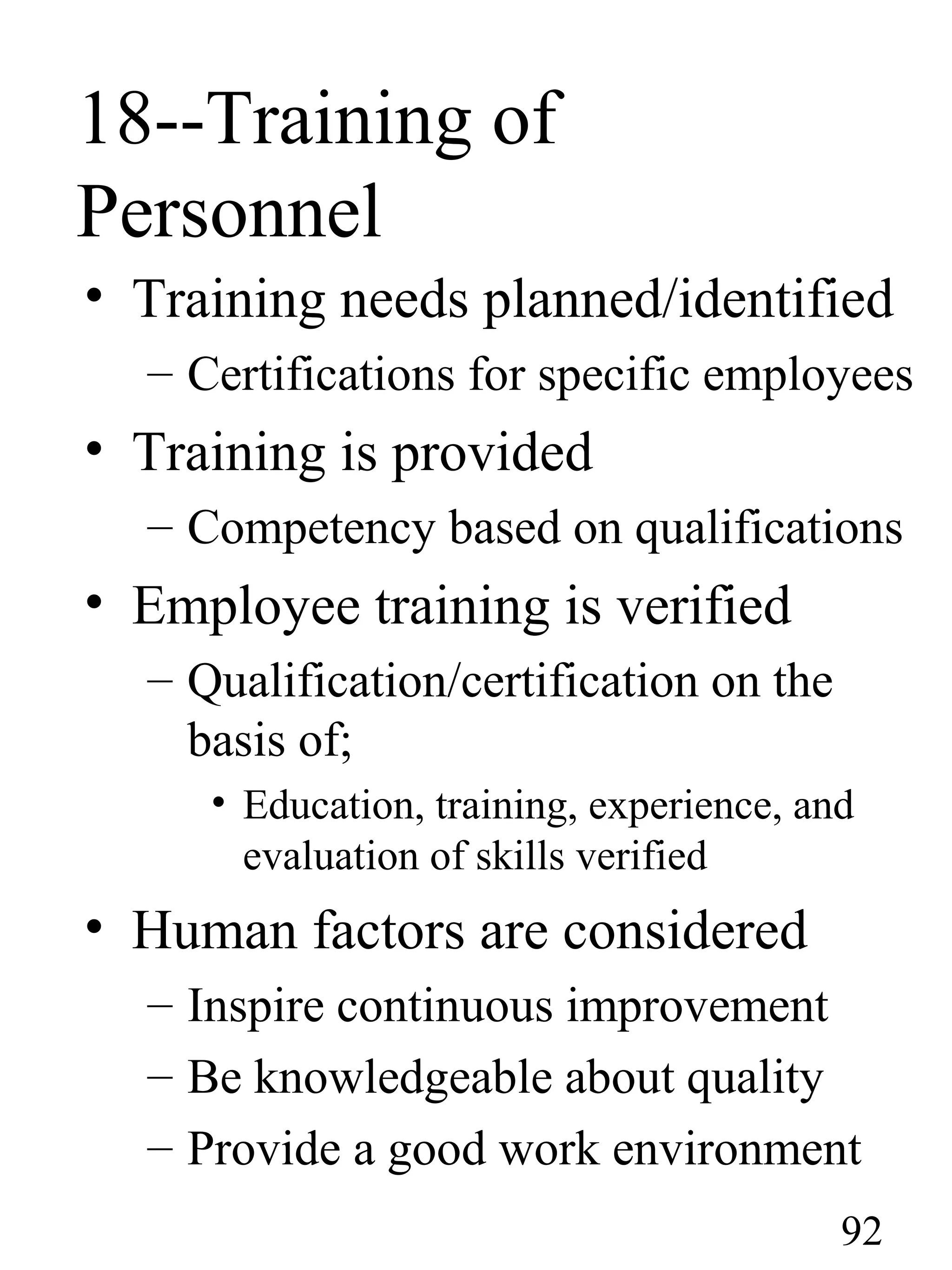18--Training of
Personnel
• Training needs planned/identified
– Certifications for specific employees
• Training is provided
– Competency based on qualifications
• Employee training is verified
– Qualification/certification on the
basis of;
• Education, training, experience, and
evaluation of skills verified
• Human factors are considered
– Inspire continuous improvement
– Be knowledgeable about quality
– Provide a good work environment
92
 