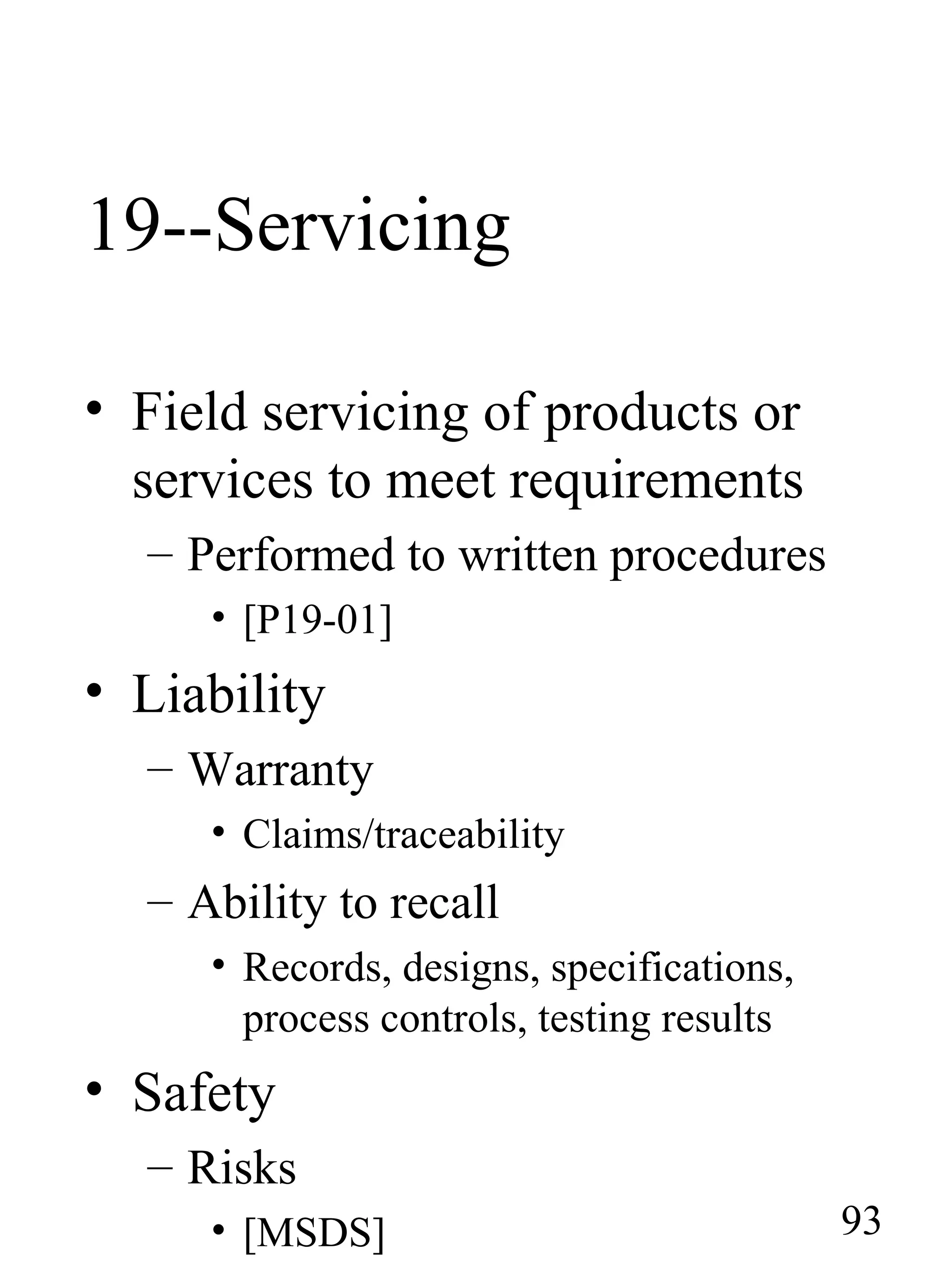 19--Servicing
• Field servicing of products or
services to meet requirements
– Performed to written procedures
• [P19-01]
• Liability
– Warranty
• Claims/traceability
– Ability to recall
• Records, designs, specifications,
process controls, testing results
• Safety
– Risks
• [MSDS] 93
 