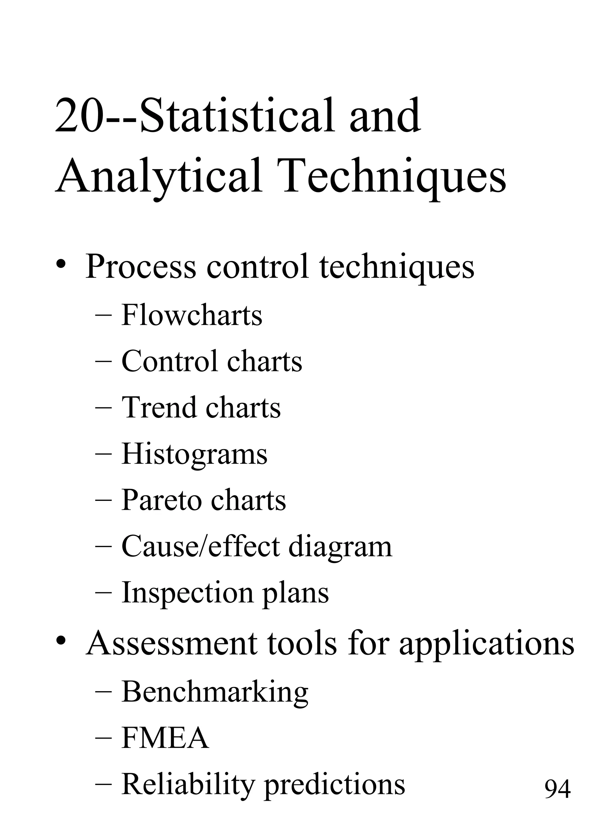 20--Statistical and
Analytical Techniques
• Process control techniques
– Flowcharts
– Control charts
– Trend charts
– Histograms
– Pareto charts
– Cause/effect diagram
– Inspection plans
• Assessment tools for applications
– Benchmarking
– FMEA
– Reliability predictions 94
 
