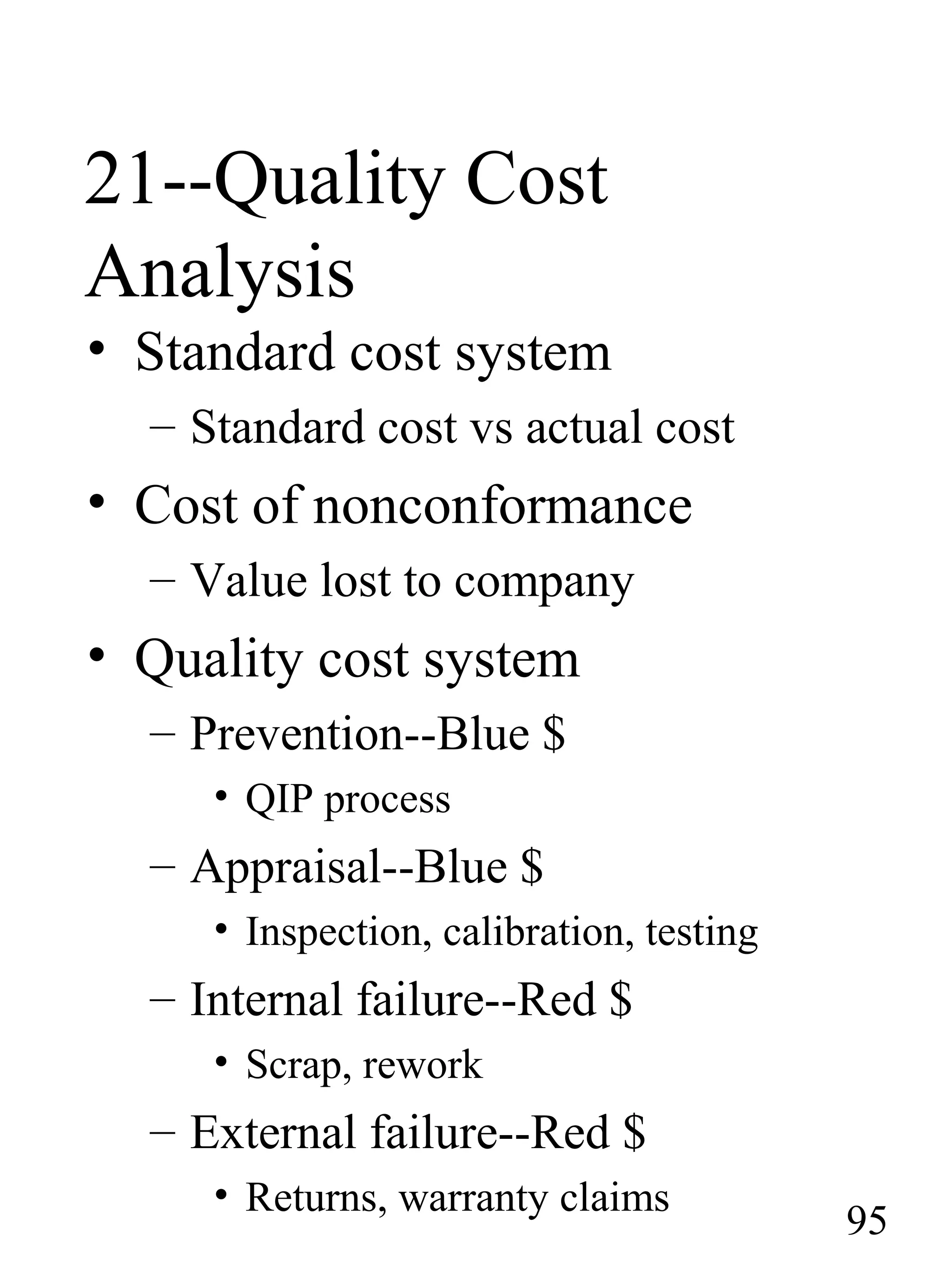 21--Quality Cost
Analysis
• Standard cost system
– Standard cost vs actual cost
• Cost of nonconformance
– Value lost to company
• Quality cost system
– Prevention--Blue $
• QIP process
– Appraisal--Blue $
• Inspection, calibration, testing
– Internal failure--Red $
• Scrap, rework
– External failure--Red $
• Returns, warranty claims
95
 