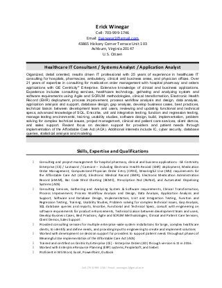 Erick Winegar
Cell: 703-999-1746
Email: Ewinegar2@gmail.com
43865 Hickory Corner Terrace Unit 103
Ashburn, Virginia 20147
U.S. Citizen
Healthcare IT Consultant / Systems Analyst / Application Analyst
Organized, detail oriented, results driven IT professional with 25 years of experience in healthcare IT
consulting for hospitals, pharmacies, ambulatory, clinical and business areas, and physician offices. Over
21 years of expertise in consulting for medication order management with hospital pharmacy and orders
applications with GE Centricity®
Enterprise. Extensive knowledge of clinical and business applications.
Experience includes consulting services, healthcare technology, gathering and analyzing system and
software requirements using Agile and SCRUM methodologies, clinical transformation, Electronic Health
Record (EHR) deployment, process improvement, process workflow analysis and design, data analysis,
application analysis and support, database design, gap analysis, develop business cases, best practices,
technical liaison between development team and users, reviewing and updating functional and technical
specs, advanced knowledge of SQL, Enscribe, unit and integration testing, function and regression testing,
manage testing environments, training, usability studies, software design, build, implementation, problem
solving for complex technical issues, project management, clinical and patient care services, client demos,
and sales support. Recent focus on decision support for providers and patient needs through
implementation of the Affordable Care Act (ACA). Additional interests include IC, cyber security, database
queries, statistical analysis and modeling.
Skills, Expertise and Qualifications
 Consulting and project management for hospital pharmacy, clinical and business applications - GE Centricity
Enterprise (CE) / Lastword / Carecast – including Electronic Health Record (EHR) deployment, Medication
Order Management, Computerized Physician Order Entry (CPOE), Meaningful Use (MU) requirements for
the Affordable Care Act (ACA), Electronic Medical Record (EMR), Electronic Medication Administration
Record (eMAR), Bar Code Med Charting (BCMC), Prescription Pad (RxPad), and Automated Dispensing
Systems (ADS)
 Consulting Services, Gathering and Analyzing System & Software requirements, Clinical Transformation,
Process Improvement, Process Workflow Analysis and Design, Data Analysis, Application Analysis and
Support, Software and Database Design, Implementation, Unit and Integration Testing, Function and
Regression Testing, Training, Usability Studies, Problem solving for complex technical issues, Gap Analysis,
SQL database queries and reports, Enscribe, Functional and Technical Specs, consult with engineering on
software requirements for product enhancements, Technical Liaison between development team and users,
Develop Business Cases, Best Practices, Agile and SCRUM Methodologies, Clinical and Patient Care Services,
Client Demos, Sales Support
 Provided consulting services for multiple enterprise-wide system installations for large, complex healthcare
clients, to identify and define needs, and providing input to engineering to create and implement solutions
 Worked with development on decision support for providers to support patient needs throughout phases of
Meaningful Use implementation of the Affordable Care Act (ACA)
 Trained and certified on Centricity Enterprise (CE) - Enterprise Orders (EO) through version 6.11 in 2016.
 Worked with Enterprise Resource Planning (ERP) systems, PeopleSoft, and Siebel.
 Proficient in MS Word, Excel, PowerPoint, Outlook
Cell: (703) 999-1746  Email: ewinegar2@gmail.com
 